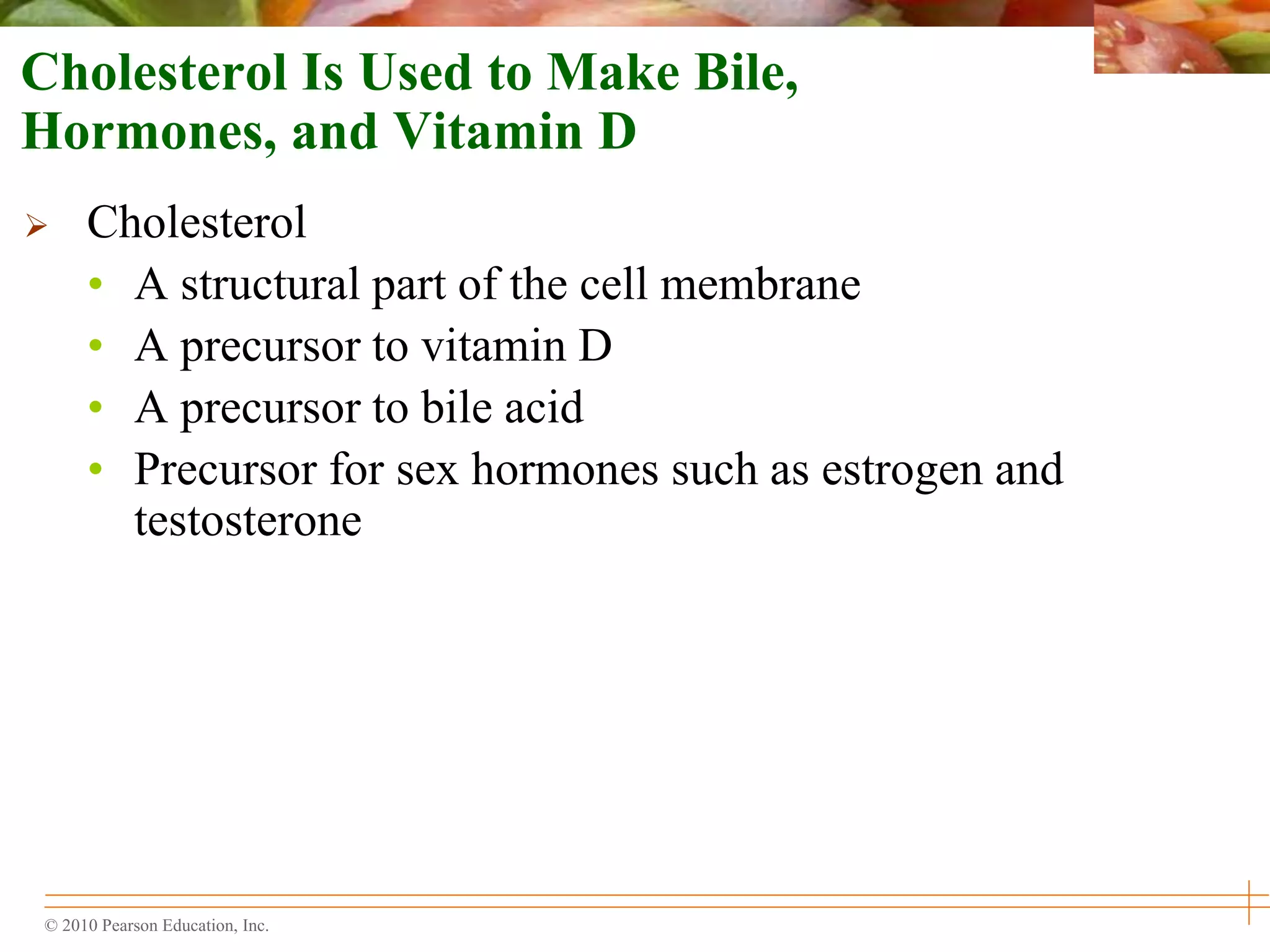 © 2010 Pearson Education, Inc.
Cholesterol Is Used to Make Bile,
Hormones, and Vitamin D
 Cholesterol
• A structural part of the cell membrane
• A precursor to vitamin D
• A precursor to bile acid
• Precursor for sex hormones such as estrogen and
testosterone
 