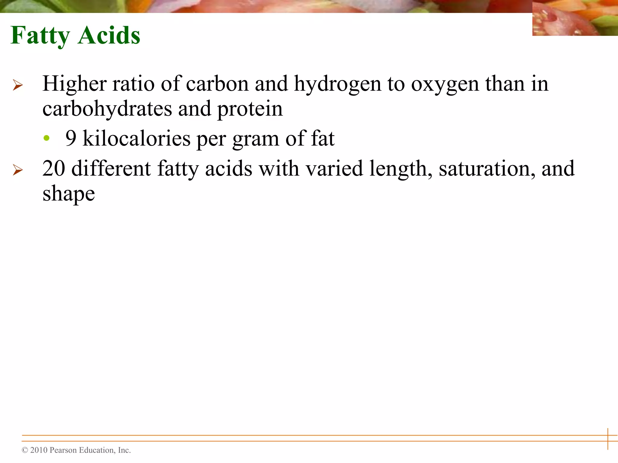 © 2010 Pearson Education, Inc.
Fatty Acids
 Higher ratio of carbon and hydrogen to oxygen than in
carbohydrates and protein
• 9 kilocalories per gram of fat
 20 different fatty acids with varied length, saturation, and
shape
 