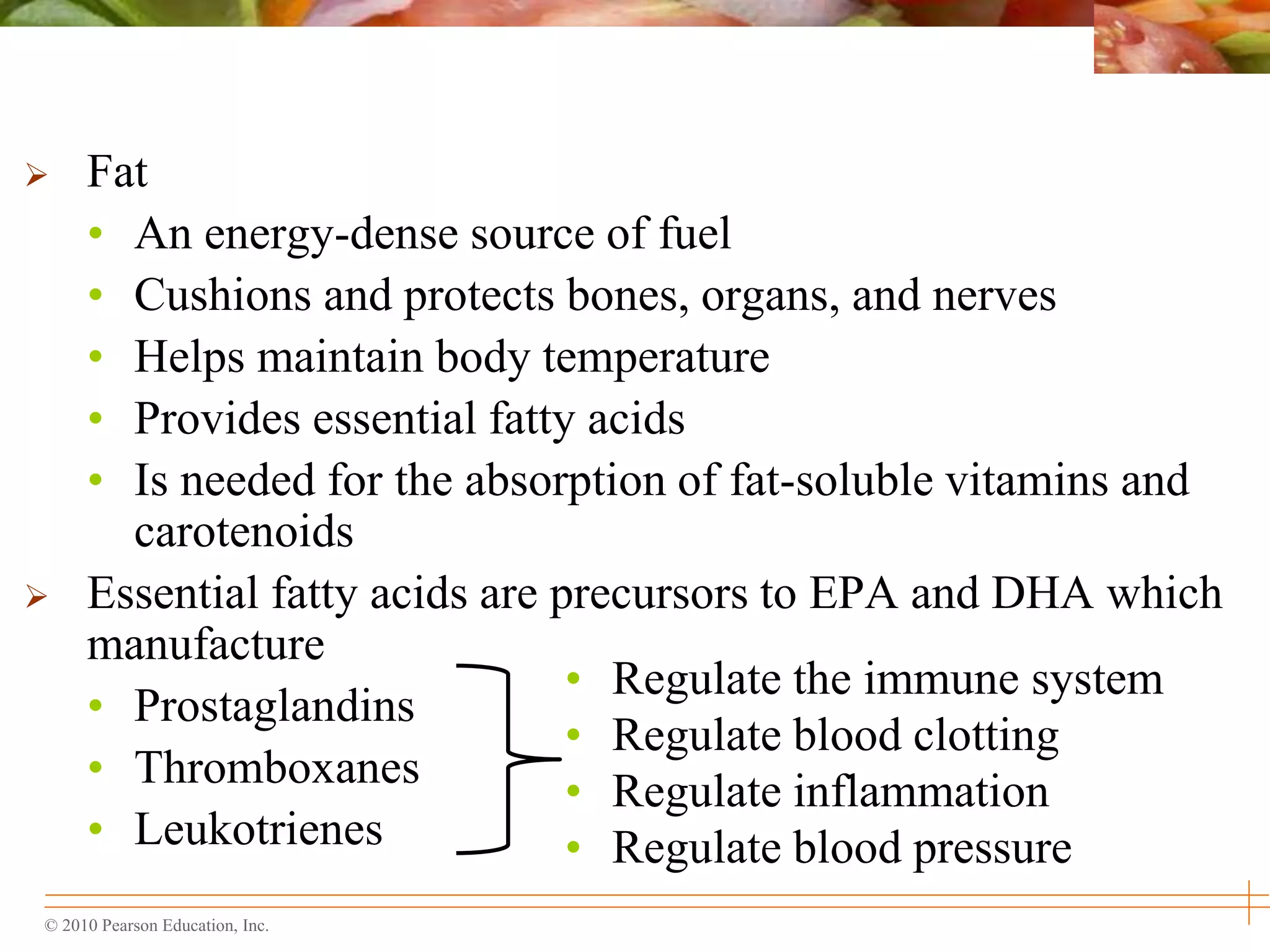 © 2010 Pearson Education, Inc.
 Fat
• An energy-dense source of fuel
• Cushions and protects bones, organs, and nerves
• Helps maintain body temperature
• Provides essential fatty acids
• Is needed for the absorption of fat-soluble vitamins and
carotenoids
 Essential fatty acids are precursors to EPA and DHA which
manufacture
• Prostaglandins
• Thromboxanes
• Leukotrienes
• Regulate the immune system
• Regulate blood clotting
• Regulate inflammation
• Regulate blood pressure
 
