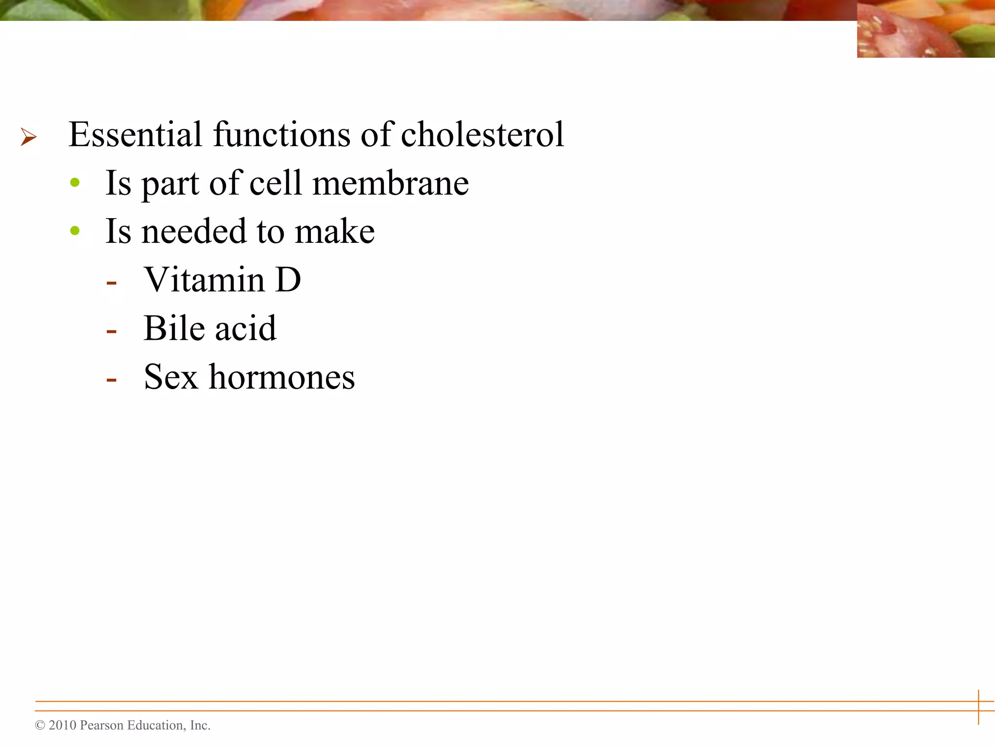 © 2010 Pearson Education, Inc.
 Essential functions of cholesterol
• Is part of cell membrane
• Is needed to make
- Vitamin D
- Bile acid
- Sex hormones
 