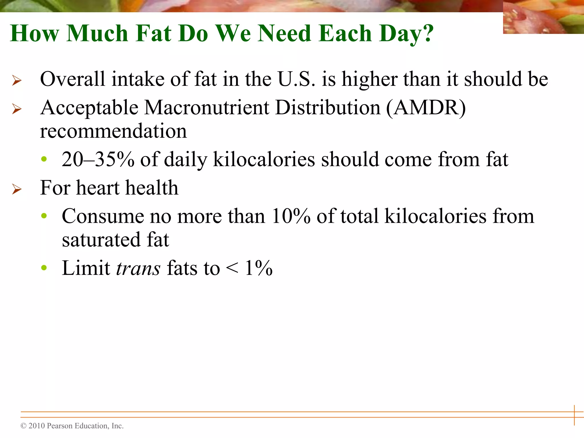 © 2010 Pearson Education, Inc.
How Much Fat Do We Need Each Day?
 Overall intake of fat in the U.S. is higher than it should be
 Acceptable Macronutrient Distribution (AMDR)
recommendation
• 20–35% of daily kilocalories should come from fat
 For heart health
• Consume no more than 10% of total kilocalories from
saturated fat
• Limit trans fats to < 1%
 