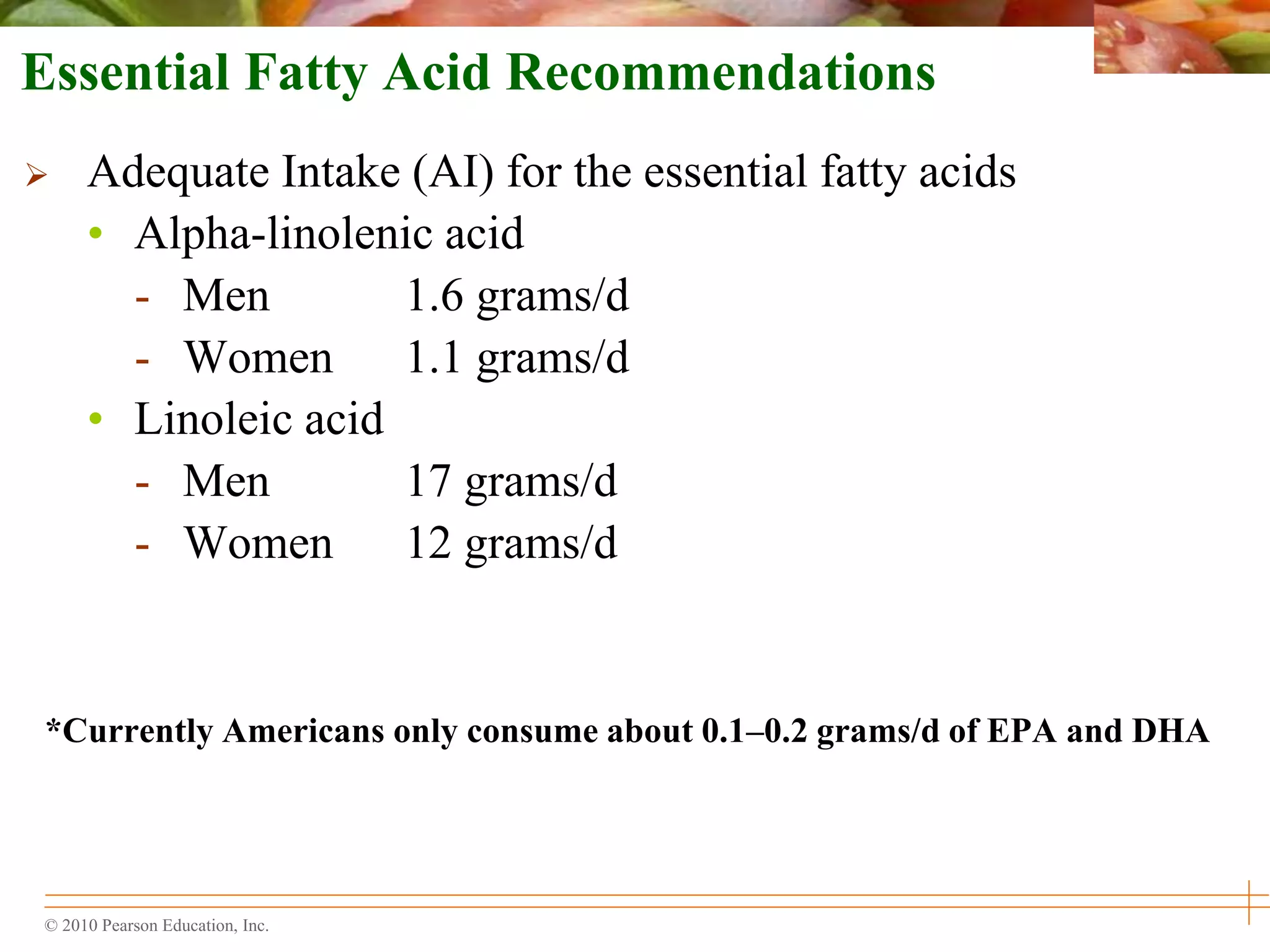 © 2010 Pearson Education, Inc.
Essential Fatty Acid Recommendations
 Adequate Intake (AI) for the essential fatty acids
• Alpha-linolenic acid
- Men 1.6 grams/d
- Women 1.1 grams/d
• Linoleic acid
- Men 17 grams/d
- Women 12 grams/d
*Currently Americans only consume about 0.1–0.2 grams/d of EPA and DHA
 