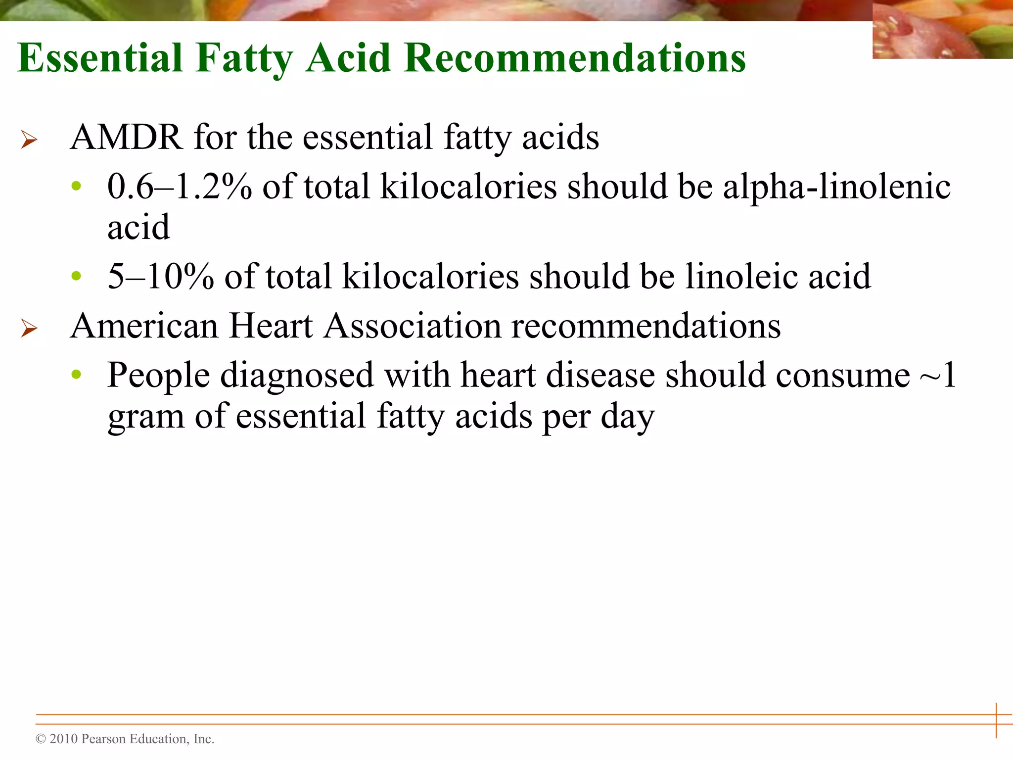 © 2010 Pearson Education, Inc.
Essential Fatty Acid Recommendations
 AMDR for the essential fatty acids
• 0.6–1.2% of total kilocalories should be alpha-linolenic
acid
• 5–10% of total kilocalories should be linoleic acid
 American Heart Association recommendations
• People diagnosed with heart disease should consume ~1
gram of essential fatty acids per day
 
