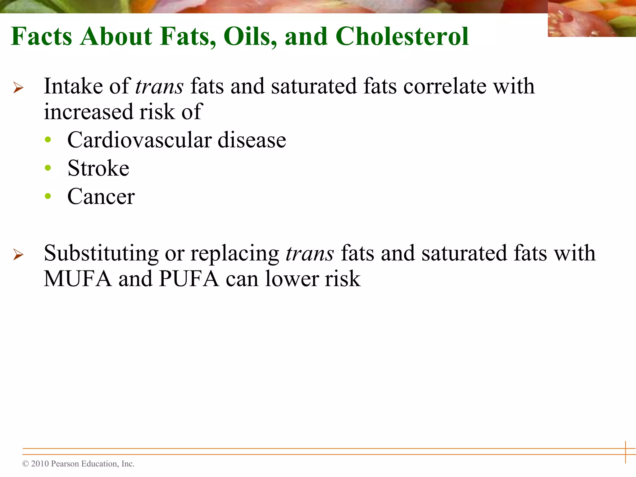 © 2010 Pearson Education, Inc.
Facts About Fats, Oils, and Cholesterol
 Intake of trans fats and saturated fats correlate with
increased risk of
• Cardiovascular disease
• Stroke
• Cancer
 Substituting or replacing trans fats and saturated fats with
MUFA and PUFA can lower risk
 