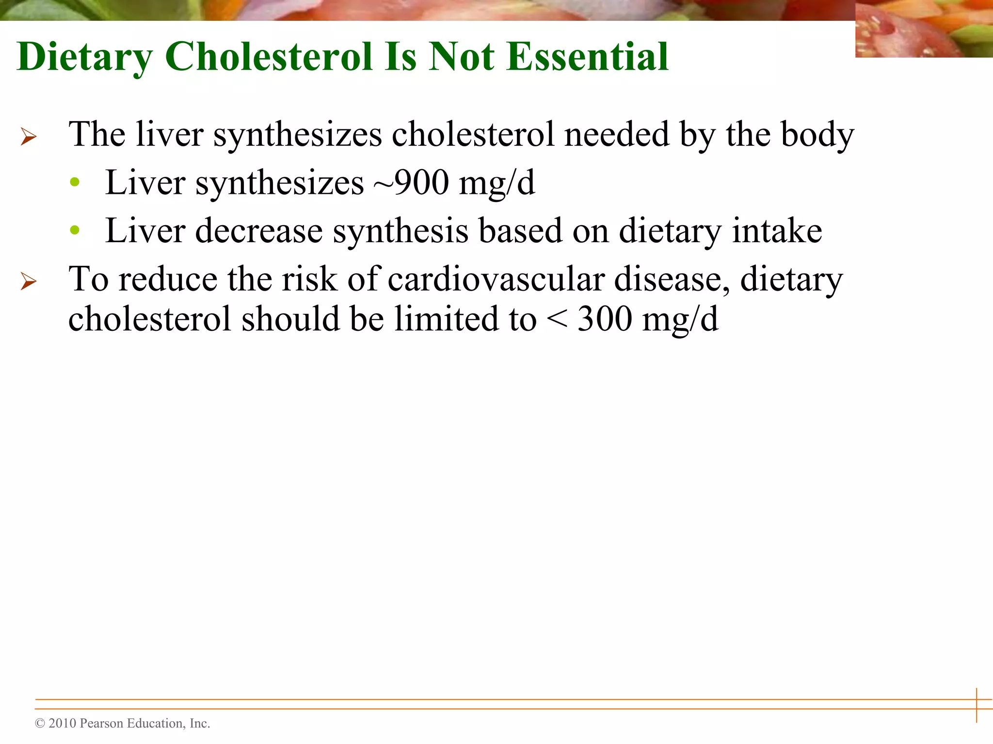 © 2010 Pearson Education, Inc.
Dietary Cholesterol Is Not Essential
 The liver synthesizes cholesterol needed by the body
• Liver synthesizes ~900 mg/d
• Liver decrease synthesis based on dietary intake
 To reduce the risk of cardiovascular disease, dietary
cholesterol should be limited to < 300 mg/d
 