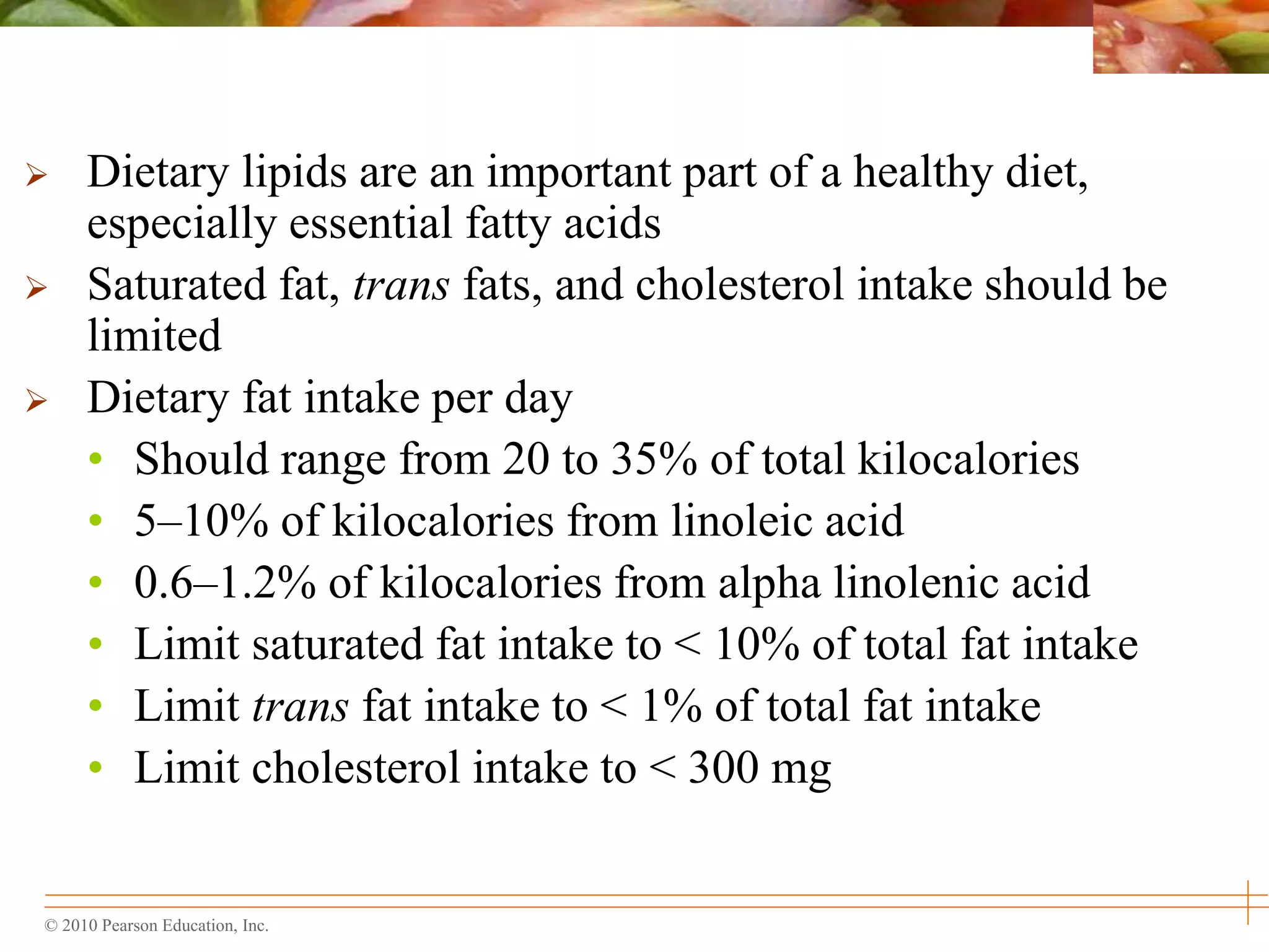 © 2010 Pearson Education, Inc.
 Dietary lipids are an important part of a healthy diet,
especially essential fatty acids
 Saturated fat, trans fats, and cholesterol intake should be
limited
 Dietary fat intake per day
• Should range from 20 to 35% of total kilocalories
• 5–10% of kilocalories from linoleic acid
• 0.6–1.2% of kilocalories from alpha linolenic acid
• Limit saturated fat intake to < 10% of total fat intake
• Limit trans fat intake to < 1% of total fat intake
• Limit cholesterol intake to < 300 mg
 
