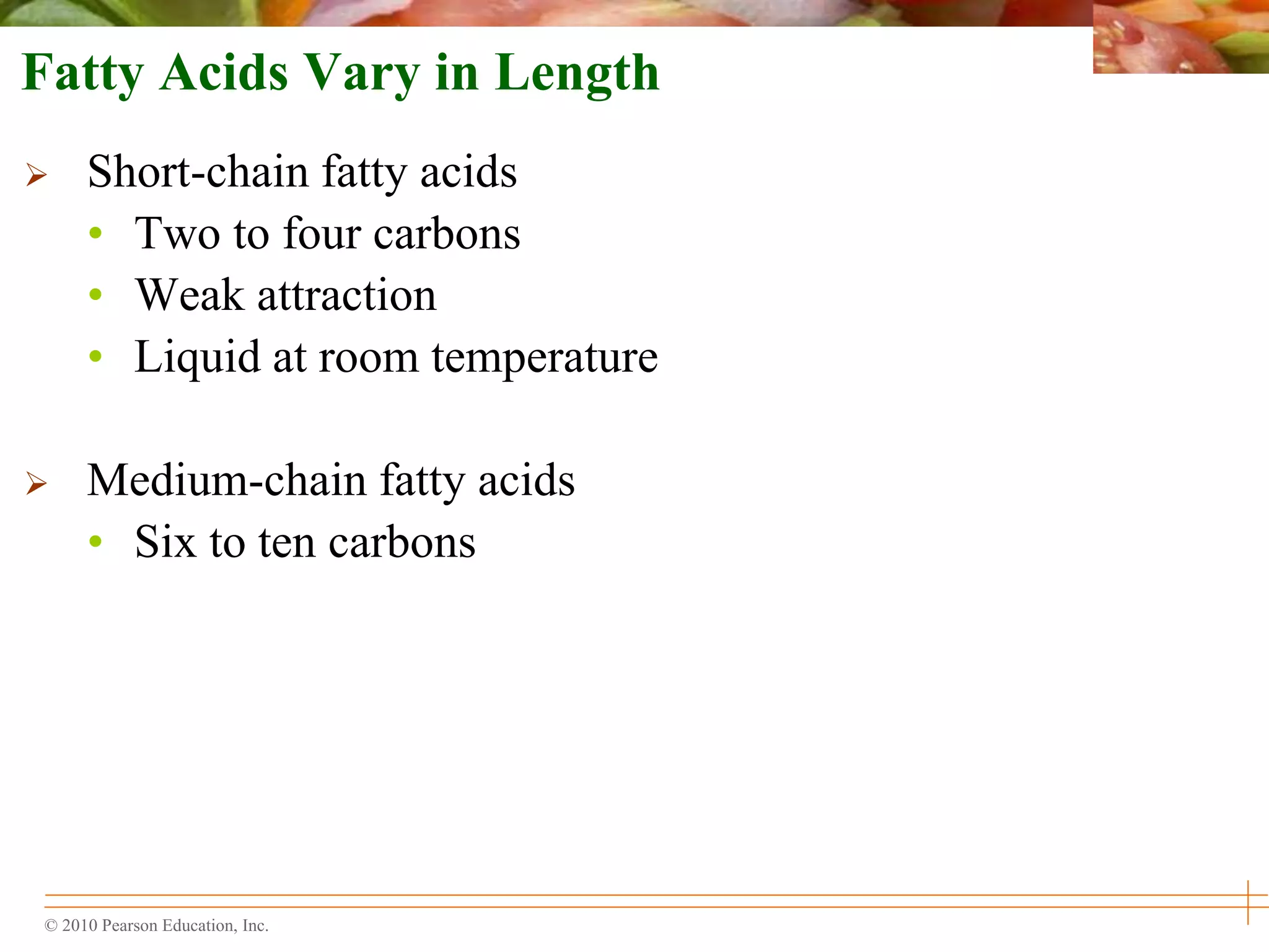 © 2010 Pearson Education, Inc.
Fatty Acids Vary in Length
 Short-chain fatty acids
• Two to four carbons
• Weak attraction
• Liquid at room temperature
 Medium-chain fatty acids
• Six to ten carbons
 