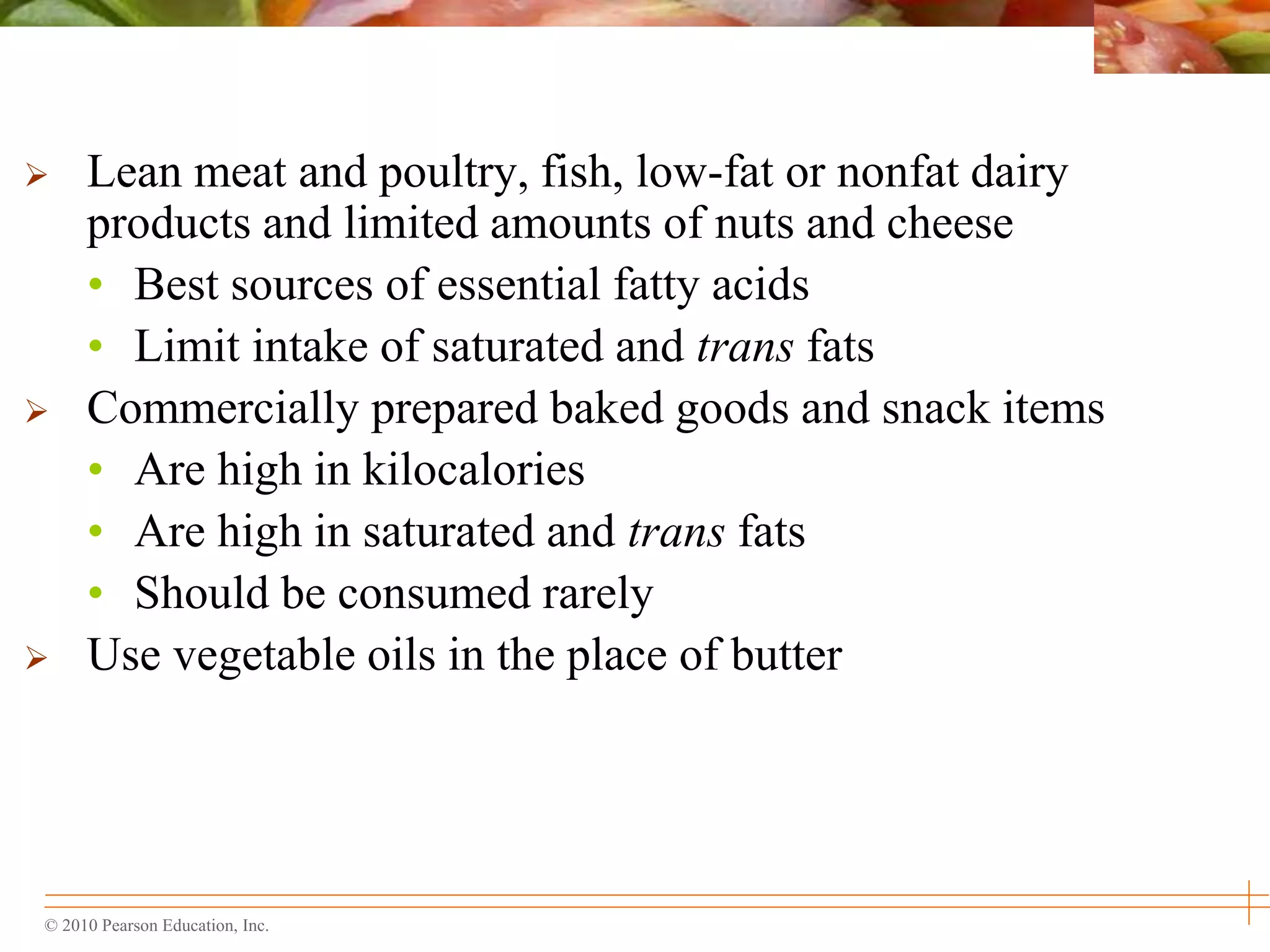 © 2010 Pearson Education, Inc.
 Lean meat and poultry, fish, low-fat or nonfat dairy
products and limited amounts of nuts and cheese
• Best sources of essential fatty acids
• Limit intake of saturated and trans fats
 Commercially prepared baked goods and snack items
• Are high in kilocalories
• Are high in saturated and trans fats
• Should be consumed rarely
 Use vegetable oils in the place of butter
 