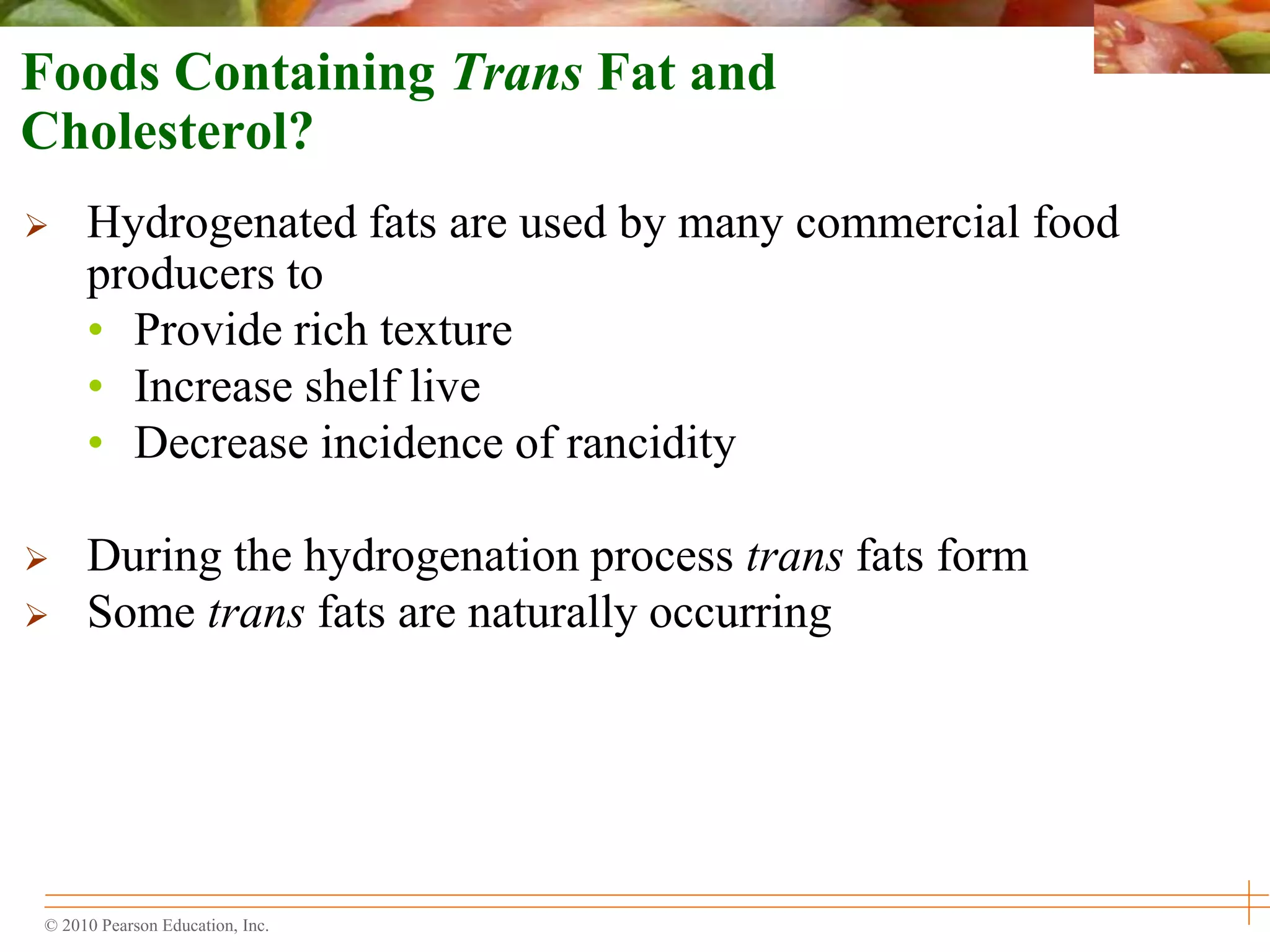 © 2010 Pearson Education, Inc.
Foods Containing Trans Fat and
Cholesterol?
 Hydrogenated fats are used by many commercial food
producers to
• Provide rich texture
• Increase shelf live
• Decrease incidence of rancidity
 During the hydrogenation process trans fats form
 Some trans fats are naturally occurring
 