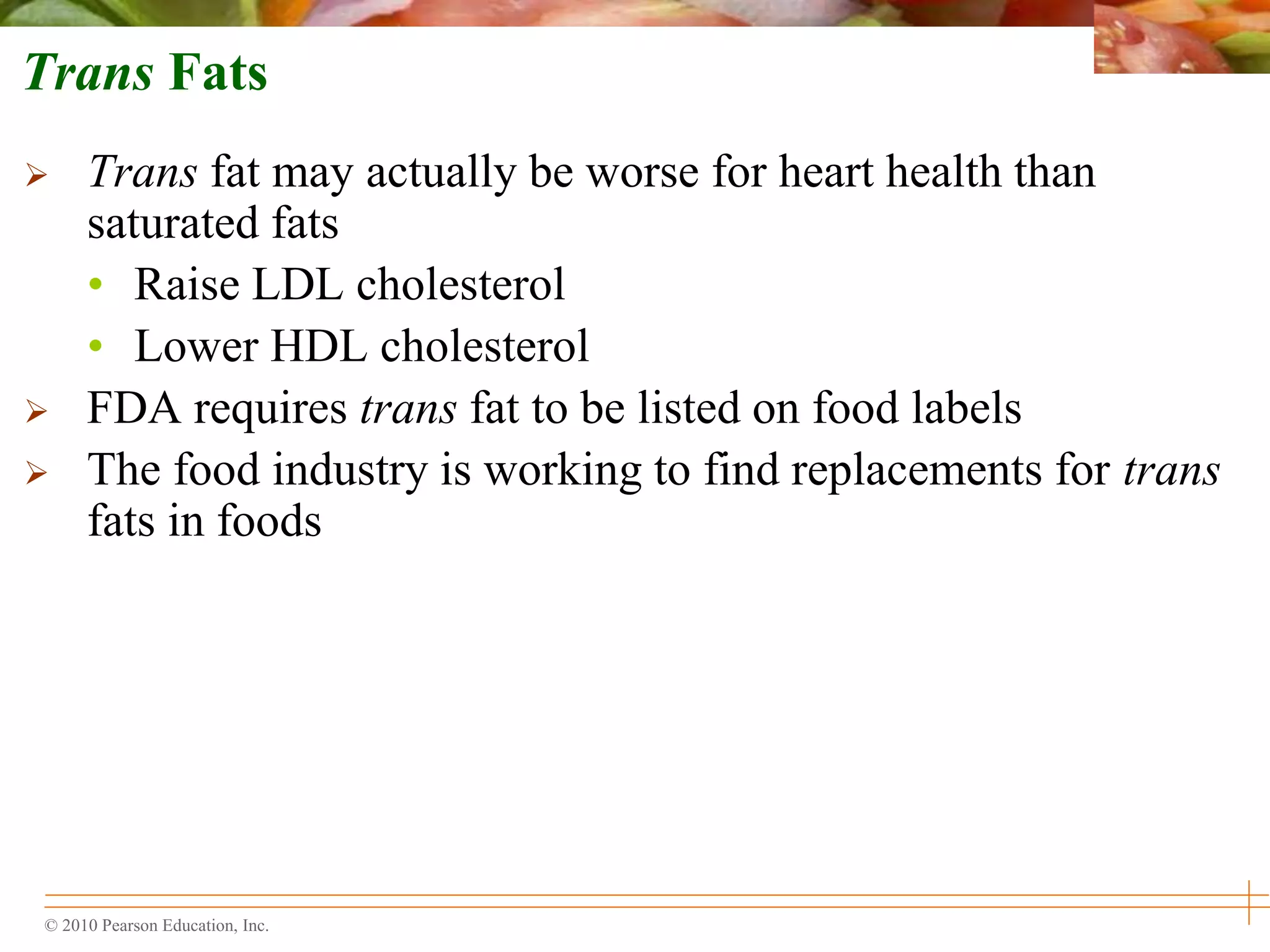 © 2010 Pearson Education, Inc.
Trans Fats
 Trans fat may actually be worse for heart health than
saturated fats
• Raise LDL cholesterol
• Lower HDL cholesterol
 FDA requires trans fat to be listed on food labels
 The food industry is working to find replacements for trans
fats in foods
 