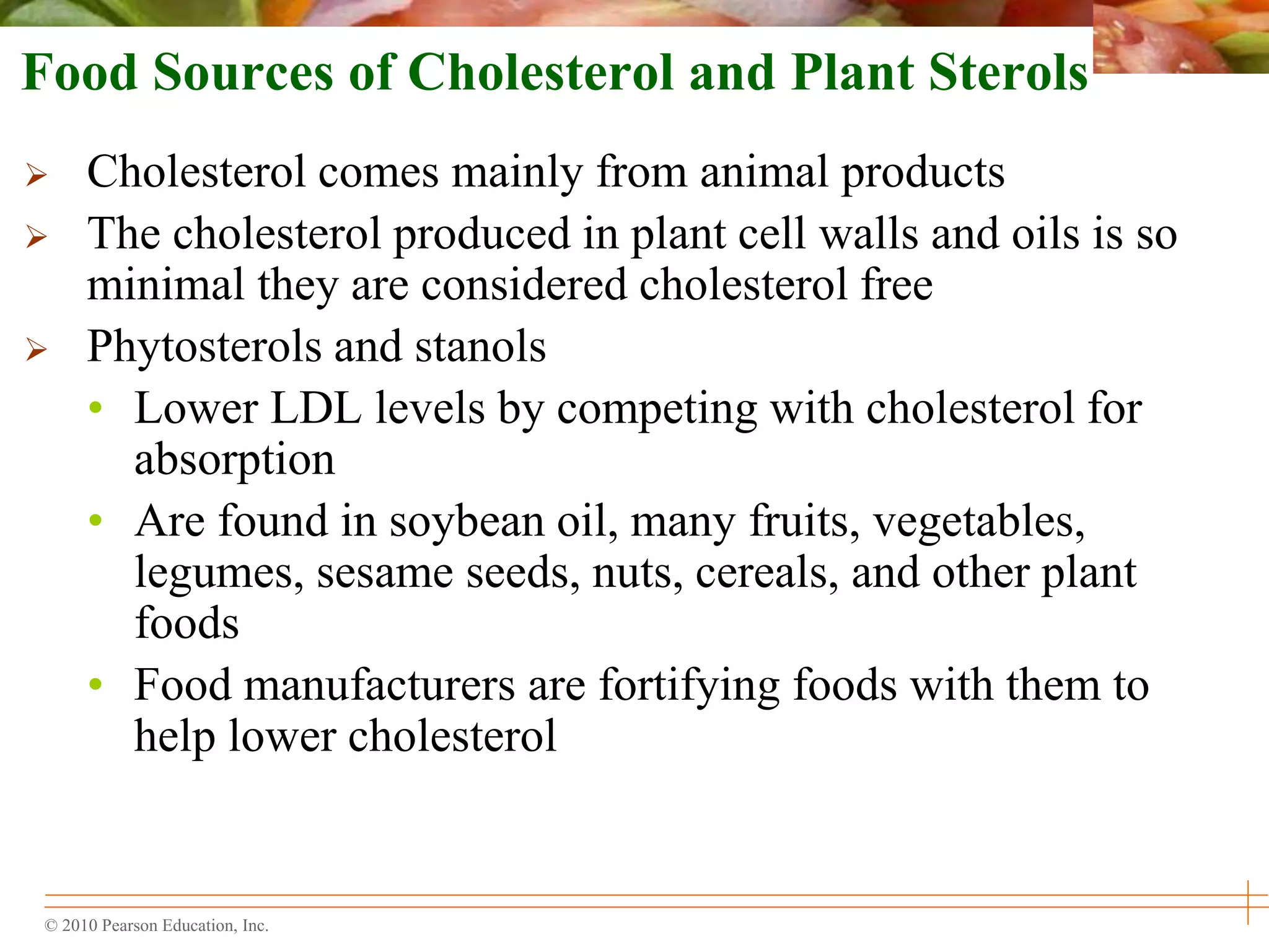 © 2010 Pearson Education, Inc.
Food Sources of Cholesterol and Plant Sterols
 Cholesterol comes mainly from animal products
 The cholesterol produced in plant cell walls and oils is so
minimal they are considered cholesterol free
 Phytosterols and stanols
• Lower LDL levels by competing with cholesterol for
absorption
• Are found in soybean oil, many fruits, vegetables,
legumes, sesame seeds, nuts, cereals, and other plant
foods
• Food manufacturers are fortifying foods with them to
help lower cholesterol
 