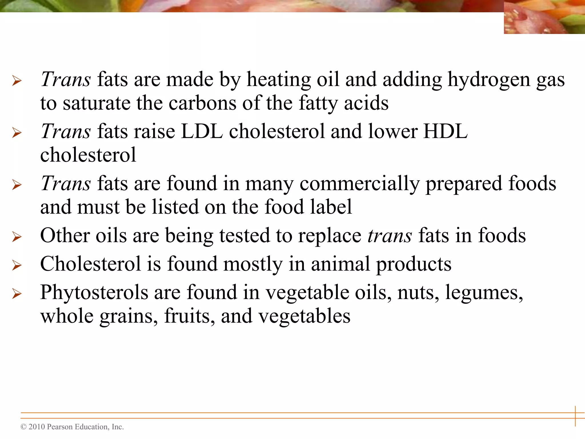 © 2010 Pearson Education, Inc.
 Trans fats are made by heating oil and adding hydrogen gas
to saturate the carbons of the fatty acids
 Trans fats raise LDL cholesterol and lower HDL
cholesterol
 Trans fats are found in many commercially prepared foods
and must be listed on the food label
 Other oils are being tested to replace trans fats in foods
 Cholesterol is found mostly in animal products
 Phytosterols are found in vegetable oils, nuts, legumes,
whole grains, fruits, and vegetables
 