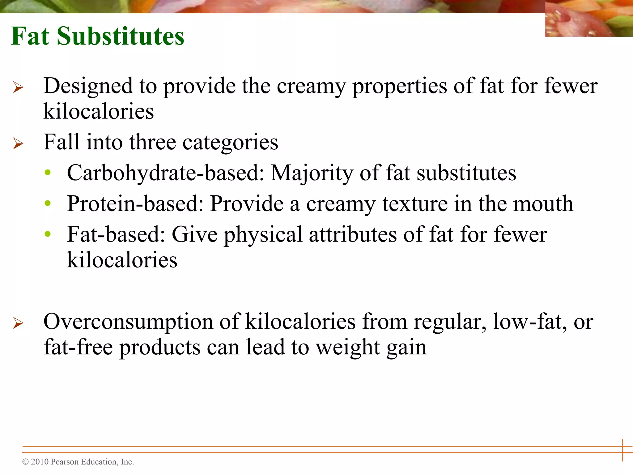 © 2010 Pearson Education, Inc.
Fat Substitutes
 Designed to provide the creamy properties of fat for fewer
kilocalories
 Fall into three categories
• Carbohydrate-based: Majority of fat substitutes
• Protein-based: Provide a creamy texture in the mouth
• Fat-based: Give physical attributes of fat for fewer
kilocalories
 Overconsumption of kilocalories from regular, low-fat, or
fat-free products can lead to weight gain
 