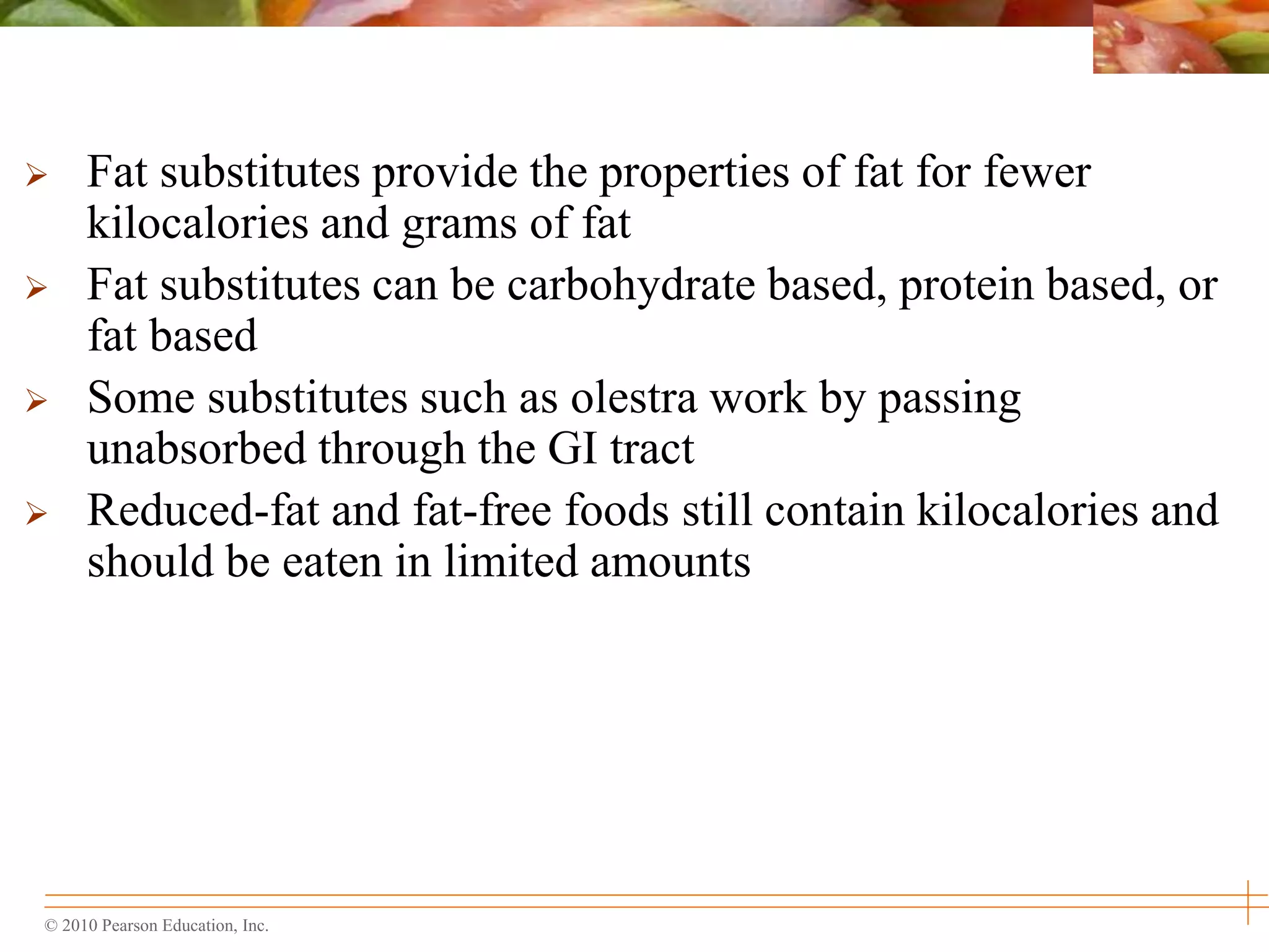 © 2010 Pearson Education, Inc.
 Fat substitutes provide the properties of fat for fewer
kilocalories and grams of fat
 Fat substitutes can be carbohydrate based, protein based, or
fat based
 Some substitutes such as olestra work by passing
unabsorbed through the GI tract
 Reduced-fat and fat-free foods still contain kilocalories and
should be eaten in limited amounts
 