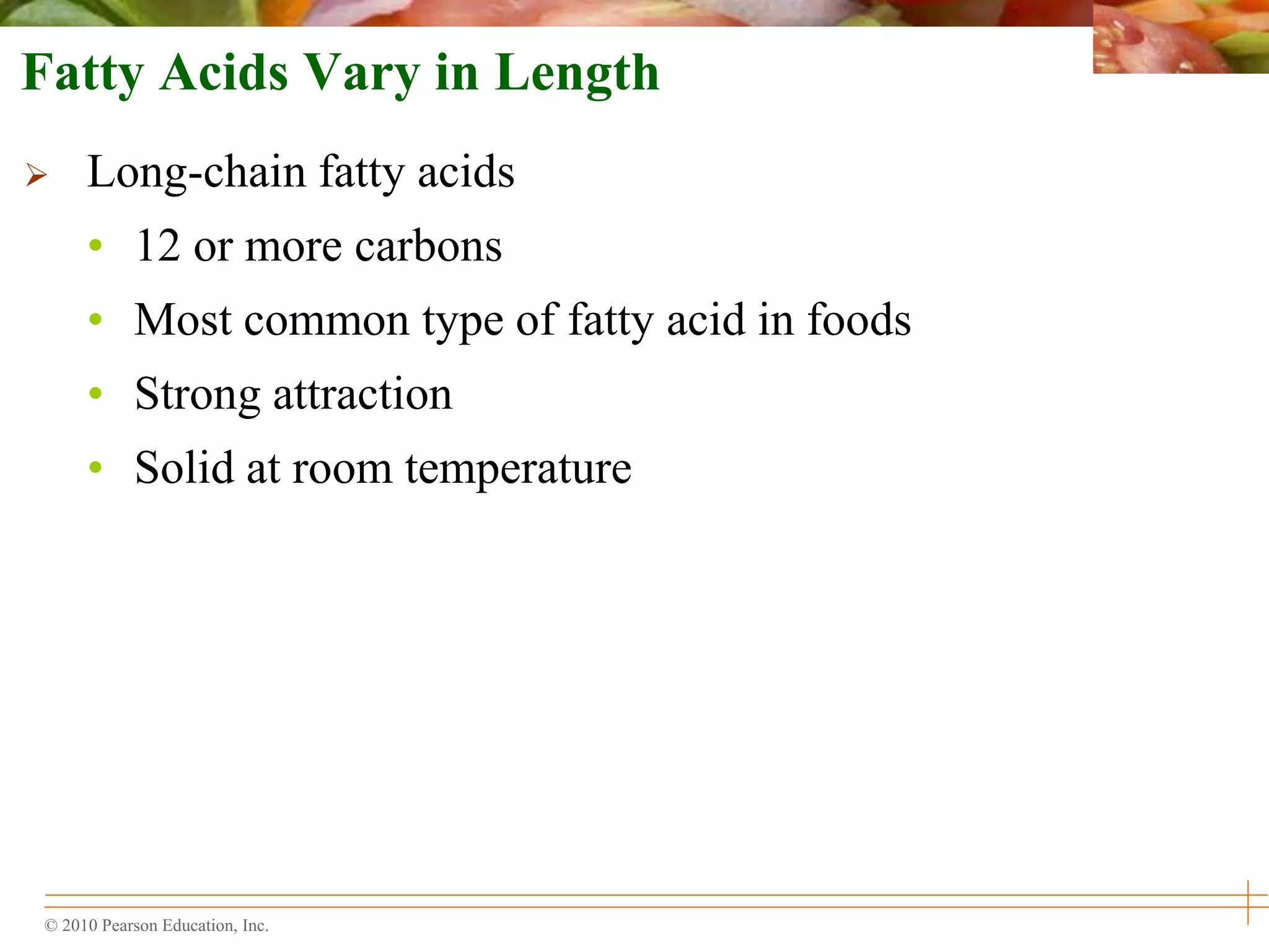© 2010 Pearson Education, Inc.
Fatty Acids Vary in Length
 Long-chain fatty acids
• 12 or more carbons
• Most common type of fatty acid in foods
• Strong attraction
• Solid at room temperature
 
