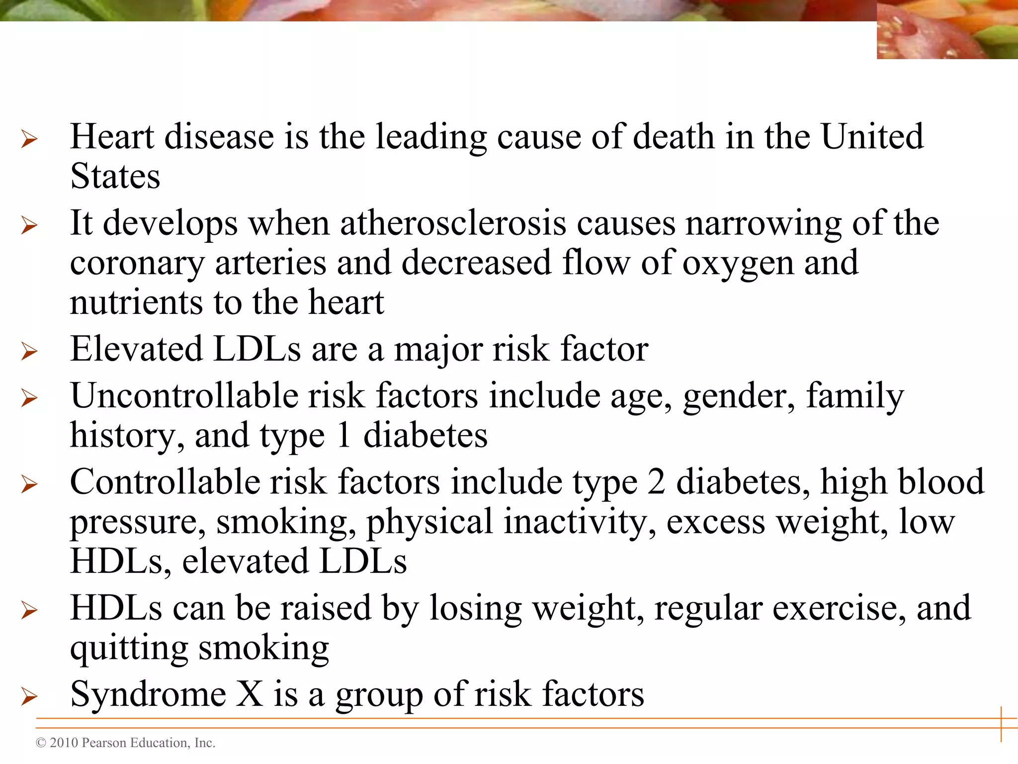 © 2010 Pearson Education, Inc.
 Heart disease is the leading cause of death in the United
States
 It develops when atherosclerosis causes narrowing of the
coronary arteries and decreased flow of oxygen and
nutrients to the heart
 Elevated LDLs are a major risk factor
 Uncontrollable risk factors include age, gender, family
history, and type 1 diabetes
 Controllable risk factors include type 2 diabetes, high blood
pressure, smoking, physical inactivity, excess weight, low
HDLs, elevated LDLs
 HDLs can be raised by losing weight, regular exercise, and
quitting smoking
 Syndrome X is a group of risk factors
 