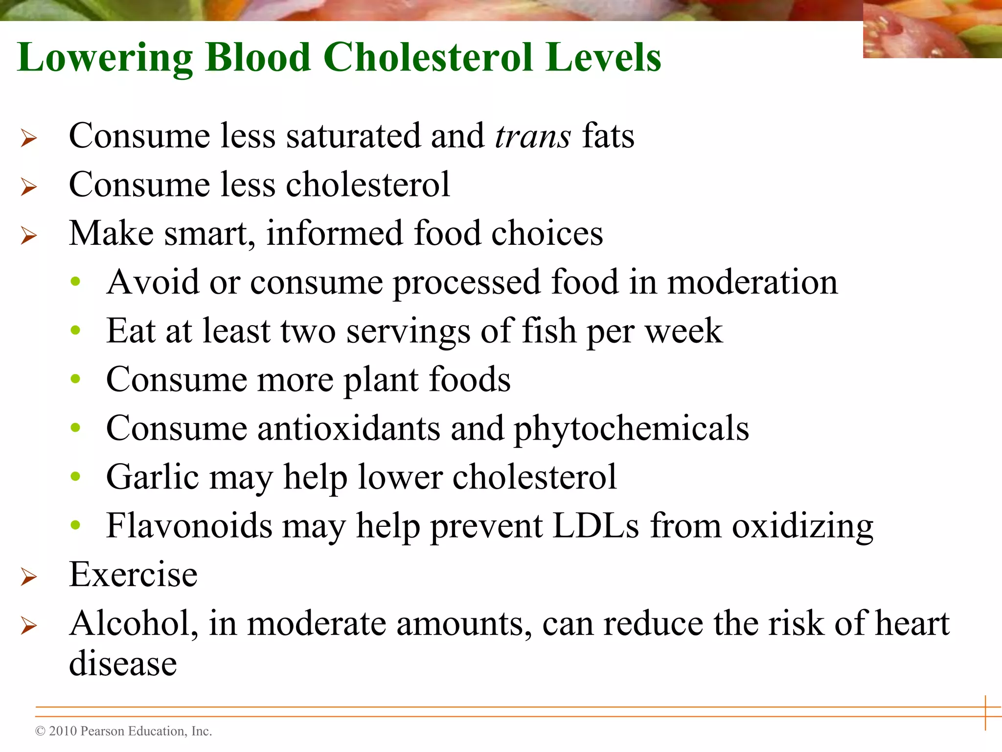 © 2010 Pearson Education, Inc.
Lowering Blood Cholesterol Levels
 Consume less saturated and trans fats
 Consume less cholesterol
 Make smart, informed food choices
• Avoid or consume processed food in moderation
• Eat at least two servings of fish per week
• Consume more plant foods
• Consume antioxidants and phytochemicals
• Garlic may help lower cholesterol
• Flavonoids may help prevent LDLs from oxidizing
 Exercise
 Alcohol, in moderate amounts, can reduce the risk of heart
disease
 