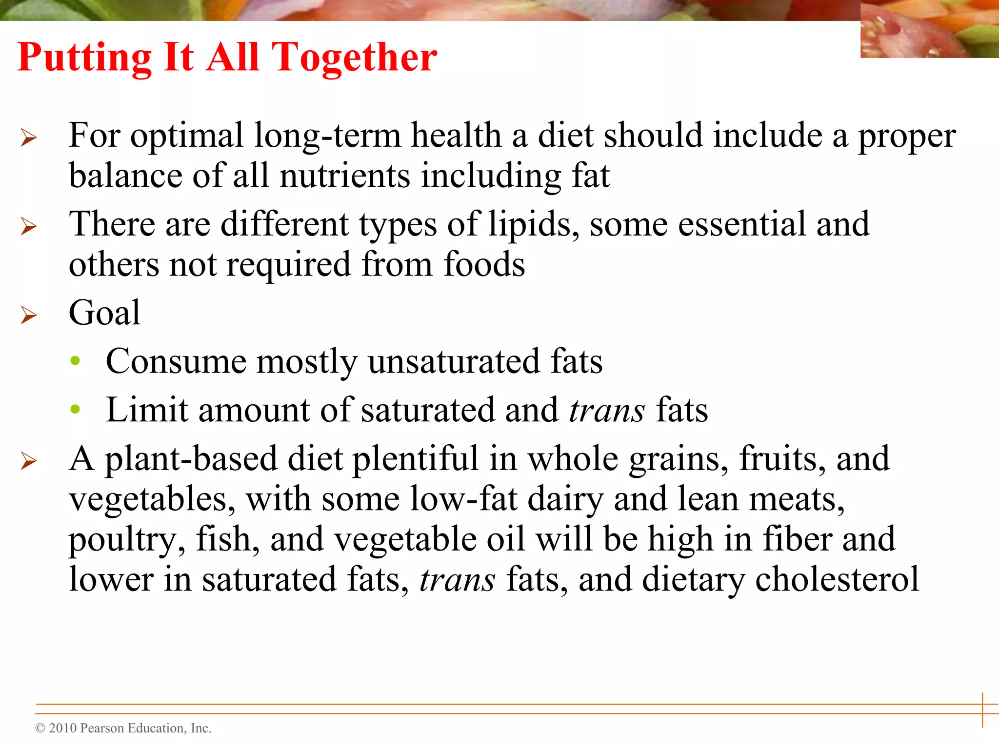 © 2010 Pearson Education, Inc.
Putting It All Together
 For optimal long-term health a diet should include a proper
balance of all nutrients including fat
 There are different types of lipids, some essential and
others not required from foods
 Goal
• Consume mostly unsaturated fats
• Limit amount of saturated and trans fats
 A plant-based diet plentiful in whole grains, fruits, and
vegetables, with some low-fat dairy and lean meats,
poultry, fish, and vegetable oil will be high in fiber and
lower in saturated fats, trans fats, and dietary cholesterol
 
