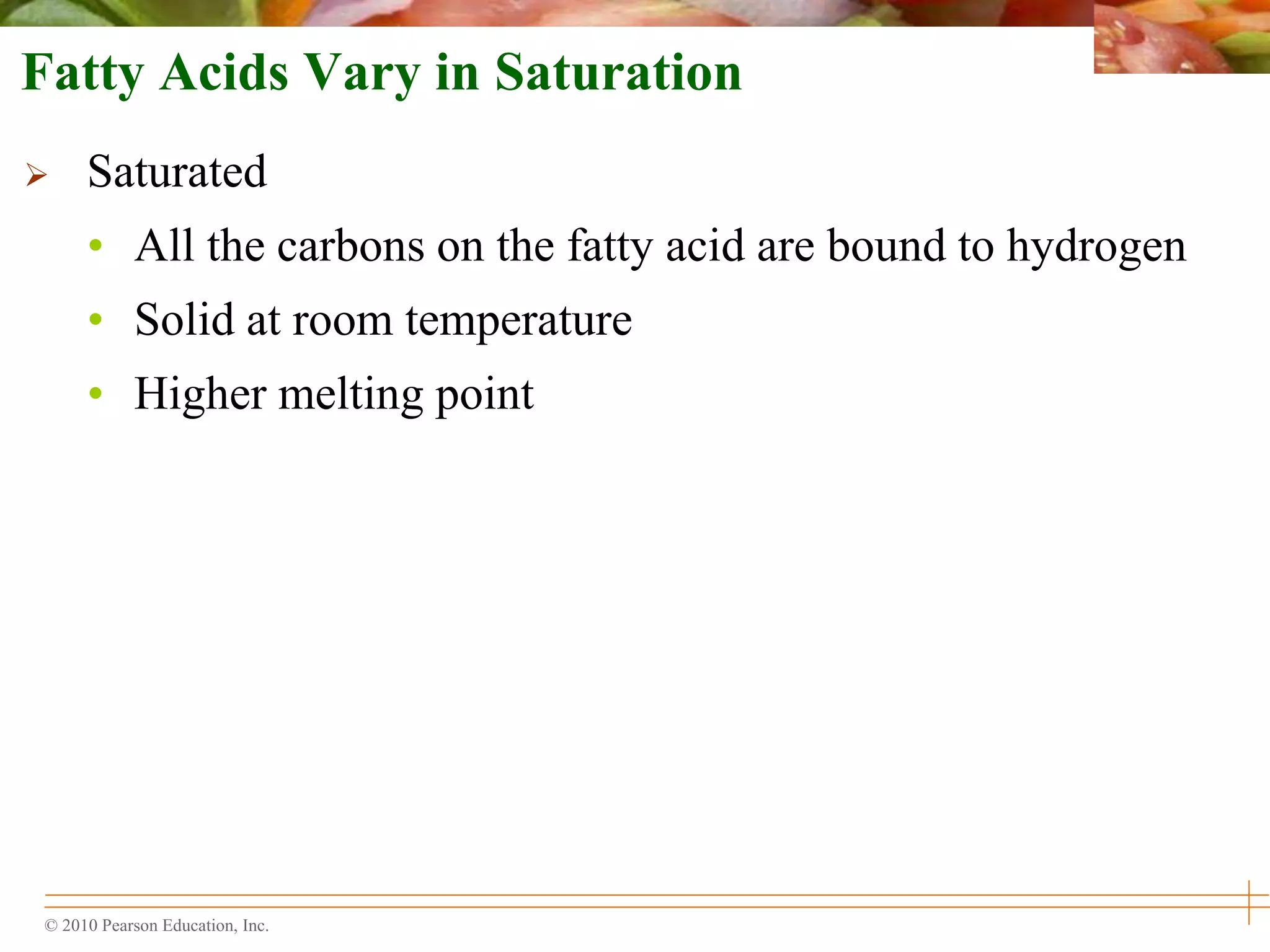 © 2010 Pearson Education, Inc.
Fatty Acids Vary in Saturation
 Saturated
• All the carbons on the fatty acid are bound to hydrogen
• Solid at room temperature
• Higher melting point
 