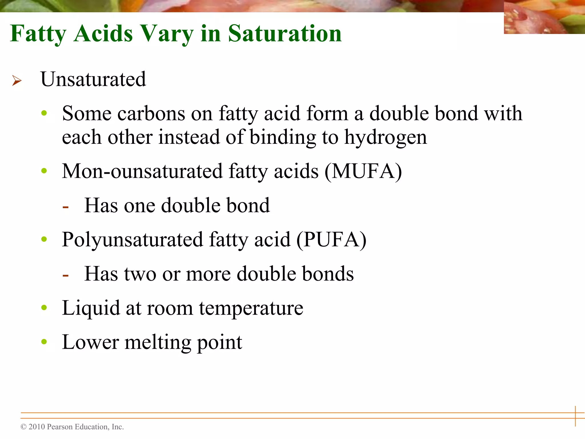© 2010 Pearson Education, Inc.
Fatty Acids Vary in Saturation
 Unsaturated
• Some carbons on fatty acid form a double bond with
each other instead of binding to hydrogen
• Mon-ounsaturated fatty acids (MUFA)
- Has one double bond
• Polyunsaturated fatty acid (PUFA)
- Has two or more double bonds
• Liquid at room temperature
• Lower melting point
 