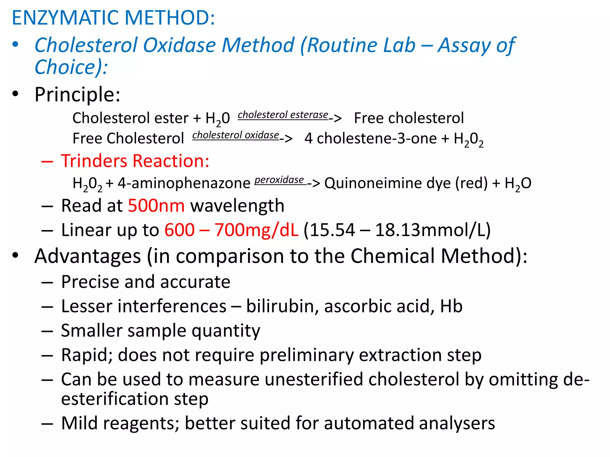 ENZYMATIC METHOD:
• Cholesterol Oxidase Method (Routine Lab – Assay of
Choice):
• Principle:
Cholesterol ester + H20 cholesterol esterase-> Free cholesterol
Free Cholesterol cholesterol oxidase-> 4 cholestene-3-one + H202
– Trinders Reaction:
H202 + 4-aminophenazone peroxidase -> Quinoneimine dye (red) + H2O
– Read at 500nm wavelength
– Linear up to 600 – 700mg/dL (15.54 – 18.13mmol/L)
• Advantages (in comparison to the Chemical Method):
– Precise and accurate
– Lesser interferences – bilirubin, ascorbic acid, Hb
– Smaller sample quantity
– Rapid; does not require preliminary extraction step
– Can be used to measure unesterified cholesterol by omitting de-
esterification step
– Mild reagents; better suited for automated analysers
 