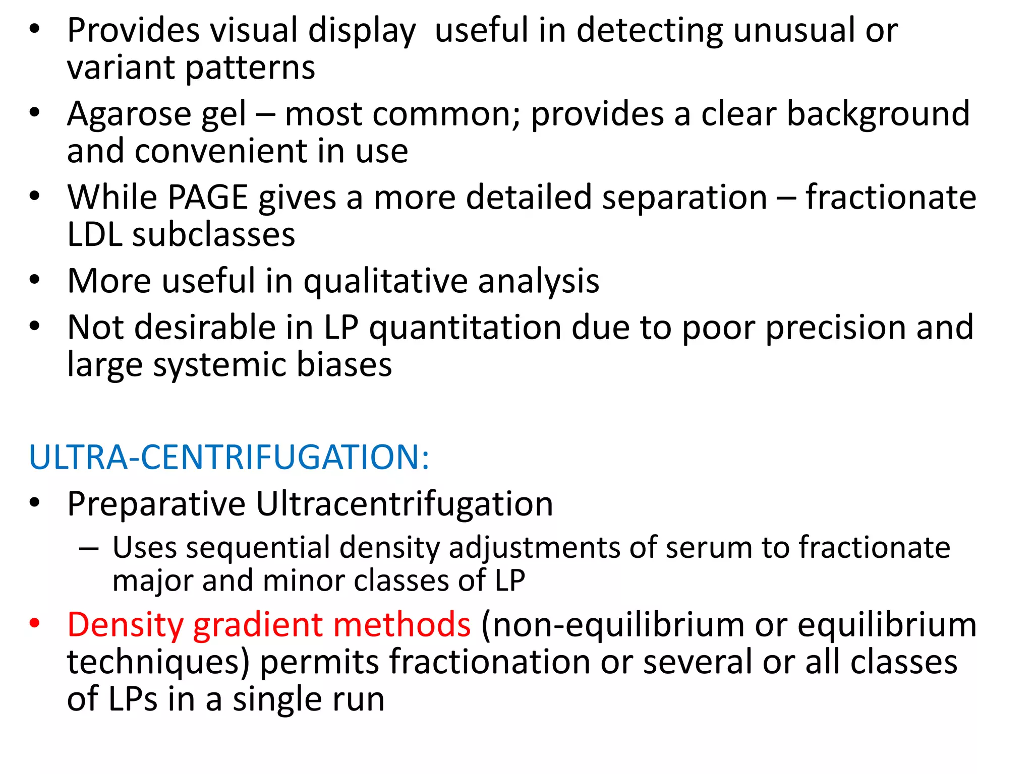 • Provides visual display useful in detecting unusual or
variant patterns
• Agarose gel – most common; provides a clear background
and convenient in use
• While PAGE gives a more detailed separation – fractionate
LDL subclasses
• More useful in qualitative analysis
• Not desirable in LP quantitation due to poor precision and
large systemic biases
ULTRA-CENTRIFUGATION:
• Preparative Ultracentrifugation
– Uses sequential density adjustments of serum to fractionate
major and minor classes of LP
• Density gradient methods (non-equilibrium or equilibrium
techniques) permits fractionation or several or all classes
of LPs in a single run
 