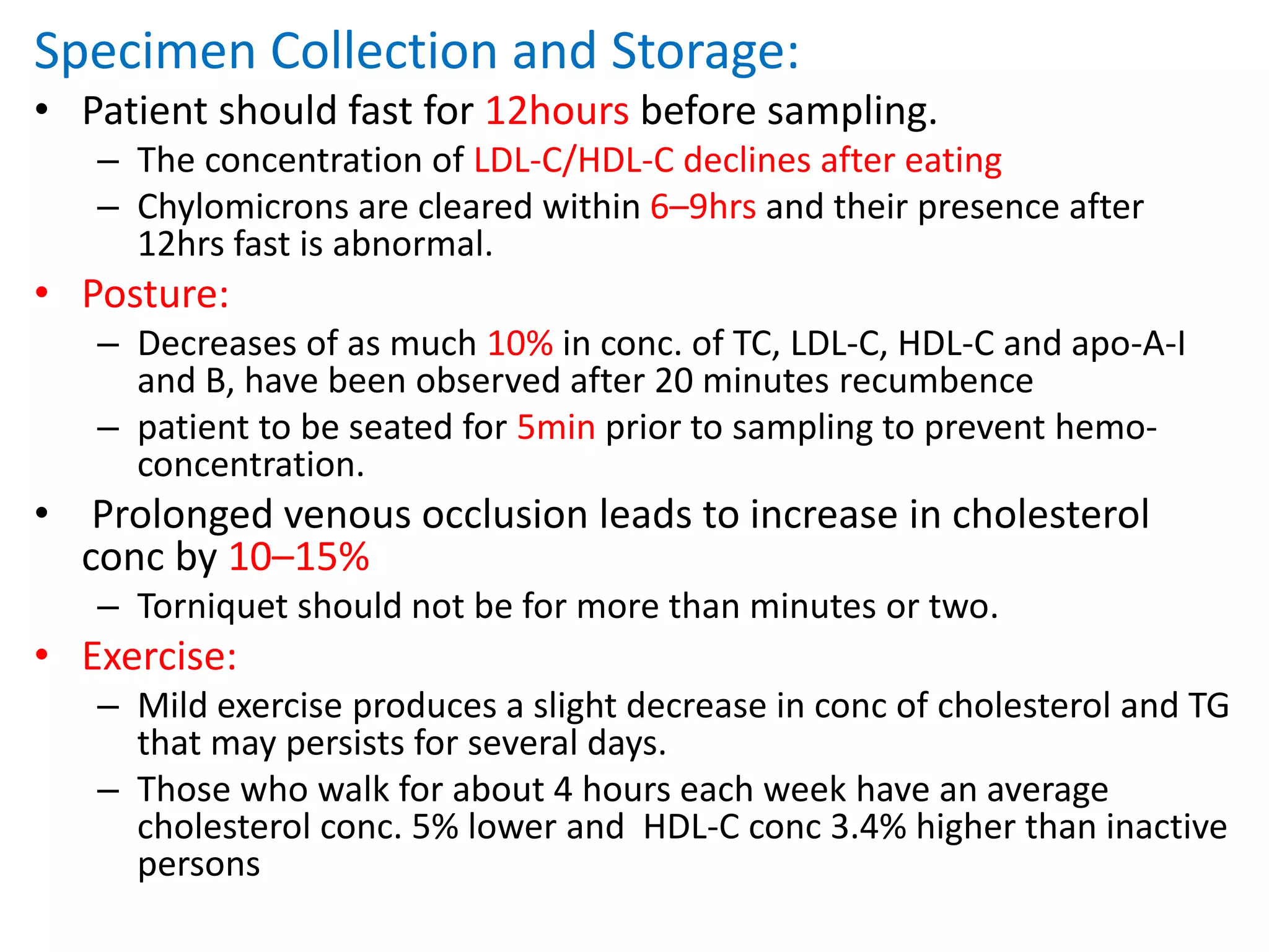 Specimen Collection and Storage:
• Patient should fast for 12hours before sampling.
– The concentration of LDL-C/HDL-C declines after eating
– Chylomicrons are cleared within 6–9hrs and their presence after
12hrs fast is abnormal.
• Posture:
– Decreases of as much 10% in conc. of TC, LDL-C, HDL-C and apo-A-I
and B, have been observed after 20 minutes recumbence
– patient to be seated for 5min prior to sampling to prevent hemo-
concentration.
• Prolonged venous occlusion leads to increase in cholesterol
conc by 10–15%
– Torniquet should not be for more than minutes or two.
• Exercise:
– Mild exercise produces a slight decrease in conc of cholesterol and TG
that may persists for several days.
– Those who walk for about 4 hours each week have an average
cholesterol conc. 5% lower and HDL-C conc 3.4% higher than inactive
persons
 