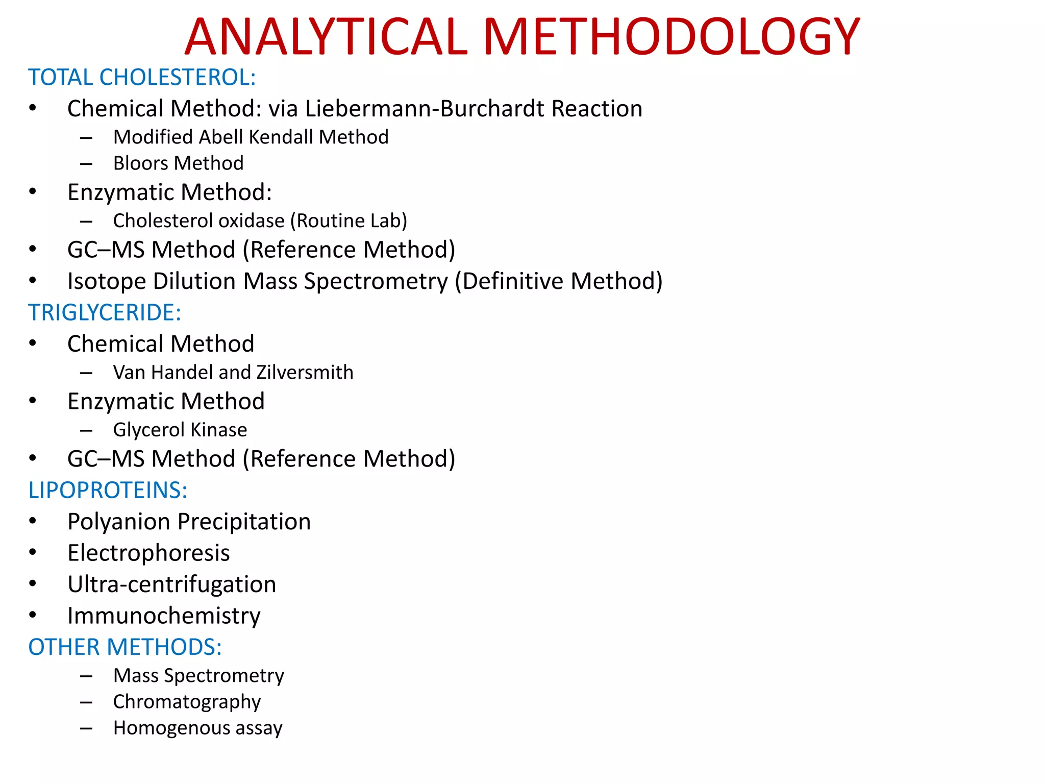 ANALYTICAL METHODOLOGY
TOTAL CHOLESTEROL:
• Chemical Method: via Liebermann-Burchardt Reaction
– Modified Abell Kendall Method
– Bloors Method
• Enzymatic Method:
– Cholesterol oxidase (Routine Lab)
• GC–MS Method (Reference Method)
• Isotope Dilution Mass Spectrometry (Definitive Method)
TRIGLYCERIDE:
• Chemical Method
– Van Handel and Zilversmith
• Enzymatic Method
– Glycerol Kinase
• GC–MS Method (Reference Method)
LIPOPROTEINS:
• Polyanion Precipitation
• Electrophoresis
• Ultra-centrifugation
• Immunochemistry
OTHER METHODS:
– Mass Spectrometry
– Chromatography
– Homogenous assay
 
