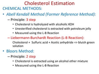 Cholesterol Estimation
CHEMICAL METHODS:
• Abell Kendall Method (Former Reference Method):
– Principle: 3 step
• Cholesterol is hydrolyzed with alcoholic KOH
• Unesterified cholesterol is extracted with petroleum jelly
• Measured using the L-B Reaction
– Liebermann-Burchardt Reaction (L-B Reaction):
Cholesterol + Sulfuric acid + Acetic anhydride => bluish green
solution
• Bloors Method:
– Principle: 2 step
• Cholesterol is extracted using an alcohol ether mixture
• Measured using the L-B Reaction
 