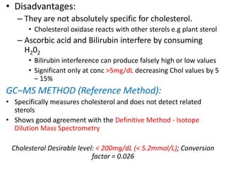 • Disadvantages:
– They are not absolutely specific for cholesterol.
• Cholesterol oxidase reacts with other sterols e.g plant sterol
– Ascorbic acid and Bilirubin interfere by consuming
H202
• Bilirubin interference can produce falsely high or low values
• Significant only at conc >5mg/dL decreasing Chol values by 5
– 15%
GC–MS METHOD (Reference Method):
• Specifically measures cholesterol and does not detect related
sterols
• Shows good agreement with the Definitive Method - Isotope
Dilution Mass Spectrometry
Cholesterol Desirable level: < 200mg/dL (< 5.2mmol/L); Conversion
factor = 0.026
 