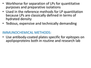 • Workhorse for separation of LPs for quantitative
purposes and preparative isolations
• Used in the reference methods for LP quantitation
because LPs are classically defined in terms of
hydrated density
• Tedious, expensive and technically demanding
IMMUNOCHEMICAL METHODS:
• Use antibody-coated plates specific for epitopes on
apolipoproteins both in routine and research lab
 