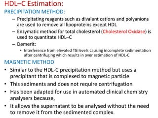 HDL–C Estimation:
PRECIPITATION METHOD:
– Precipitating reagents such as divalent cations and polyanions
are used to remove all lipoproteins except HDL
– Enzymatic method for total cholesterol (Cholesterol Oxidase) is
used to quantitate HDL–C
– Demerit:
• Interference from elevated TG levels causing incomplete sedimentation
after centrifuging which results in over estimation of HDL-C
MAGNETIC METHOD
• Similar to the HDL-C precipitation method but uses a
precipitant that is complexed to magnetic particle
• This sediments and does not require centrifugation
• Has been adapted for use in automated clinical chemistry
analysers because,
• It allows the supernatant to be analysed without the need
to remove it from the sedimented complex.
 