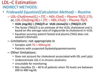 LDL–C Estimation
INDIRECT METHODS:
• Fridewald Equation(Calculation Method) – Routine.
– LDL–Chol(mmol/L) = [TC – HDL-Chol] – Plasma TG/2.175;
or, LDL-Chol(mg/dL) = [TC – HDL-Chol] – Plasma TG/5
• VLDL (mg/dL) = [TAG]/5 or VLDL (mmol/L) = [TAG]/2.175
• The factor [TAG]/5 is an estimate of the VLDL cholesterol and is
based on the average ratio of triglyceride to cholesterol in VLDL
• Equation assumes patient fasted and plasma [TAG] does not
exceed 5.0mmol/L
– Limitations: not appropriate in
• Samples with TG > 400mg/dL
• Patients with suspected Dysbetalipoproteinaemia
– Other limitations:
• Does not account for cholesterol assosciated with IDL and Lp(a)
• Underestimate LDL-C in chronic alcoholics
• Unsuitable for monitoring
• Mis-classifies 15 – 40 % of patients when TG levels are between
200 to 400 mg/dL
 
