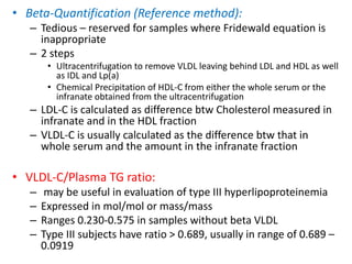 • Beta-Quantification (Reference method):
– Tedious – reserved for samples where Fridewald equation is
inappropriate
– 2 steps
• Ultracentrifugation to remove VLDL leaving behind LDL and HDL as well
as IDL and Lp(a)
• Chemical Precipitation of HDL-C from either the whole serum or the
infranate obtained from the ultracentrifugation
– LDL-C is calculated as difference btw Cholesterol measured in
infranate and in the HDL fraction
– VLDL-C is usually calculated as the difference btw that in
whole serum and the amount in the infranate fraction
• VLDL-C/Plasma TG ratio:
– may be useful in evaluation of type III hyperlipoproteinemia
– Expressed in mol/mol or mass/mass
– Ranges 0.230-0.575 in samples without beta VLDL
– Type III subjects have ratio > 0.689, usually in range of 0.689 –
0.0919
 
