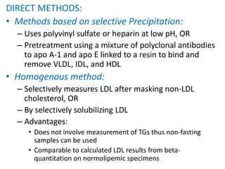 DIRECT METHODS:
• Methods based on selective Precipitation:
– Uses polyvinyl sulfate or heparin at low pH, OR
– Pretreatment using a mixture of polyclonal antibodies
to apo A-1 and apo E linked to a resin to bind and
remove VLDL, IDL, and HDL
• Homogenous method:
– Selectively measures LDL after masking non-LDL
cholesterol, OR
– By selectively solubilizing LDL
– Advantages:
• Does not involve measurement of TGs thus non-fasting
samples can be used
• Comparable to calculated LDL results from beta-
quantitation on normolipemic specimens
 