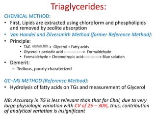 Triaglycerides:
CHEMICAL METHOD:
• First, Lipids are extracted using chloroform and phospholipids
and removed by zeolite absorption
• Van Handel and Zilversmith Method (former Reference Method):
• Principle:
• TAG alcoholic KOH -> Glycerol + Fatty acids
• Glycerol + periodic acid ---------------> Formaldehyde
• Formaldehyde + Chromotropic acid-------------> Blue solution
• Demerit:
– Tedious, poorly charaterized
GC–MS METHOD (Reference Method):
• Hydrolysis of fatty acids on TGs and measurement of Glycerol
NB: Accuracy in TG is less relevant than that for Chol, due to very
large physiologic variation with CV of 25 – 30%, thus, contribution
of analytical variation is insignificant
 