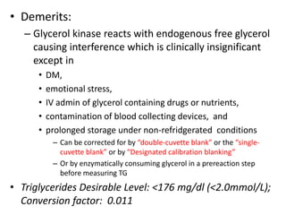 • Demerits:
– Glycerol kinase reacts with endogenous free glycerol
causing interference which is clinically insignificant
except in
• DM,
• emotional stress,
• IV admin of glycerol containing drugs or nutrients,
• contamination of blood collecting devices, and
• prolonged storage under non-refridgerated conditions
– Can be corrected for by “double-cuvette blank” or the “single-
cuvette blank” or by “Designated calibration blanking”
– Or by enzymatically consuming glycerol in a prereaction step
before measuring TG
• Triglycerides Desirable Level: <176 mg/dl (<2.0mmol/L);
Conversion factor: 0.011
 