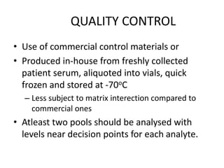 QUALITY CONTROL
• Use of commercial control materials or
• Produced in-house from freshly collected
patient serum, aliquoted into vials, quick
frozen and stored at -70oC
– Less subject to matrix interection compared to
commercial ones
• Atleast two pools should be analysed with
levels near decision points for each analyte.
 