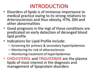INTRODUCTION
• Disorders of lipids is of immense importance to
medical practice owing to its strong relations to
Arteriosclerosis and thus obesity, HTN, DM and
other abnormalities
• Good prognosis in the mgt of these conditions are
predicated on early detection of deranged blood
lipid profile
• Indications for Lipid Profile include:
– Screening for primary & secondary hyperlipidemias
– Monitoring for risk of atherosclerosis
– Monitoring treatment of hyperlipidemias
• CHOLESTEROL and TRIGLYCERIDE are the plasma
lipids of most interest in the diagnosis and
management of lipoprotein disorders
 