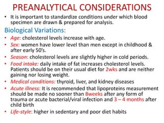 PREANALYTICAL CONSIDERATIONS
• It is important to standardize conditions under which blood
specimen are drawn & prepared for analysis.
Biological Variations:
• Age: cholesterol levels increase with age.
• Sex: women have lower level than men except in childhood &
after early 50’s.
• Season: cholesterol levels are slightly higher in cold periods.
• Food intake: daily intake of fat increases cholesterol levels.
Patients should be on their usual diet for 2wks and are neither
gaining nor losing weight.
• Medical conditions: thyroid, liver, and kidney diseases
• Acute illness: It is recommended that lipoproteins measurement
should be made no sooner than 8weeks after any form of
trauma or acute bacterial/viral infection and 3 – 4 months after
child birth
• Life-style: higher in sedentary and poor diet habits
 