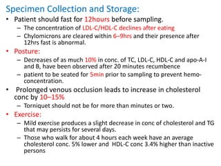 Specimen Collection and Storage:
• Patient should fast for 12hours before sampling.
– The concentration of LDL-C/HDL-C declines after eating
– Chylomicrons are cleared within 6–9hrs and their presence after
12hrs fast is abnormal.
• Posture:
– Decreases of as much 10% in conc. of TC, LDL-C, HDL-C and apo-A-I
and B, have been observed after 20 minutes recumbence
– patient to be seated for 5min prior to sampling to prevent hemo-
concentration.
• Prolonged venous occlusion leads to increase in cholesterol
conc by 10–15%
– Torniquet should not be for more than minutes or two.
• Exercise:
– Mild exercise produces a slight decrease in conc of cholesterol and TG
that may persists for several days.
– Those who walk for about 4 hours each week have an average
cholesterol conc. 5% lower and HDL-C conc 3.4% higher than inactive
persons
 