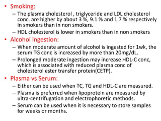 • Smoking:
– The plasma cholesterol , triglyceride and LDL cholesterol
conc. are higher by about 3 %, 9.1 % and 1.7 % respectively
in smokers than in non smokers.
– HDL cholesterol is lower in smokers than in non smokers
• Alcohol ingestion:
– When moderate amount of alcohol is ingested for 1wk, the
serum TG conc is increased by more than 20mg/dL.
– Prolonged moderate ingestion may increase HDL-C conc,
which is associated with reduced plasma conc of
cholesterol ester transfer protein(CETP).
• Plasma vs Serum:
– Either can be used when TC, TG and HDL-C are measured.
– Plasma is preferred when lipoprotein are measured by
ultra-centrifugation and electrophoretic methods.
– Serum can be used when it is necessary to store samples
for weeks or months.
 