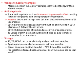 • Venous vs Capillary samples:
– Measurements in the capillary samples seem to be little lower than
venous samples.
• Anticoagulants:
– Some anticoagulants such as citrate exert large osmotic effect resulting
in falsely low plasma lipid and lipoprotein concentration.
– Heparin: because of its high M.W can alter electrophoretic mobility of
lipoproteins.
– EDTA is preferred anticoagulant even though TC and TG conc in EDTA
plasma are 3 % lower than in serum.
– EDTA inhibits qxidation of lipids and proteolysis of apolipoprotein.
– TC values of EDTA plasma should be multiplied by 1.03 to make it
comparable to serum values.
• Storage:
– TC, TG, HDL-C can be satisfactorily analyzed in frozen samples.
– Apolipoproteins can also be measured in frozen samples.
– Serum or plasma must be stored at – 70oC if stored for long time.
– For short time storage ( upto a month or two ) the sample can be kept
at – 2o.
 