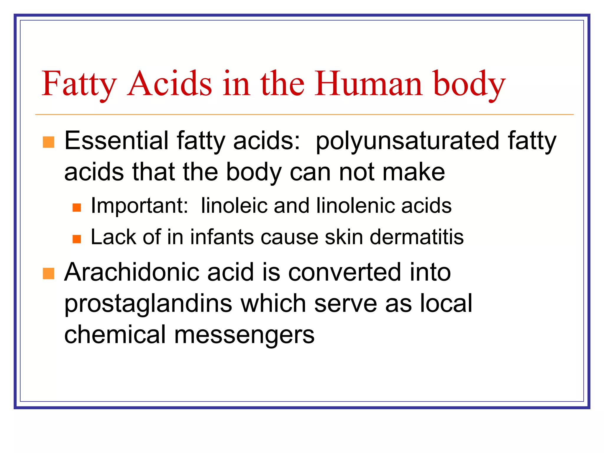 Fatty Acids in the Human body 
 Essential fatty acids: polyunsaturated fatty 
acids that the body can not make 
 Important: linoleic and linolenic acids 
 Lack of in infants cause skin dermatitis 
 Arachidonic acid is converted into 
prostaglandins which serve as local 
chemical messengers 
 
