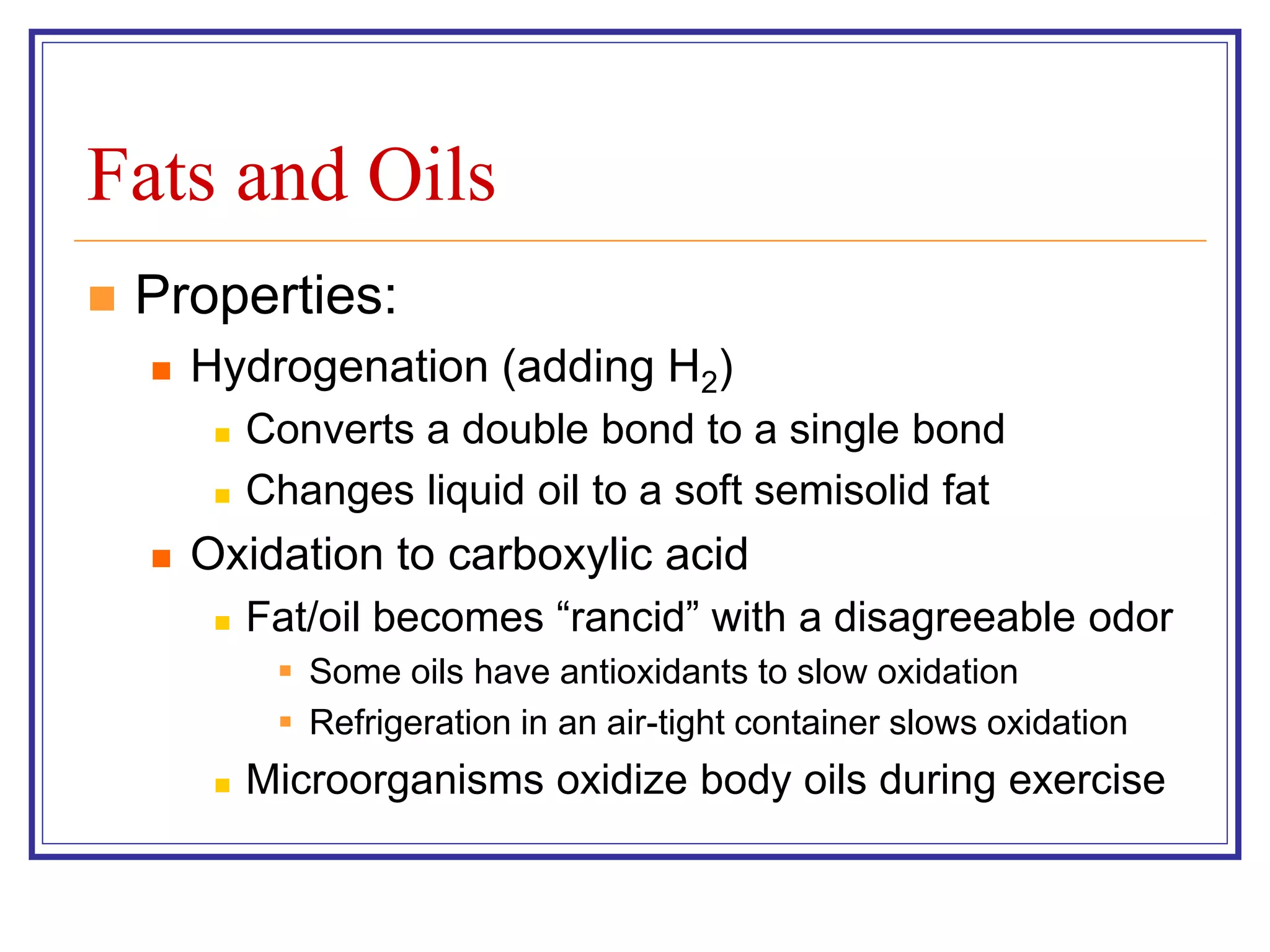 Fats and Oils 
 Properties: 
 Hydrogenation (adding H2) 
 Converts a double bond to a single bond 
 Changes liquid oil to a soft semisolid fat 
 Oxidation to carboxylic acid 
 Fat/oil becomes “rancid” with a disagreeable odor 
 Some oils have antioxidants to slow oxidation 
 Refrigeration in an air-tight container slows oxidation 
 Microorganisms oxidize body oils during exercise 
 