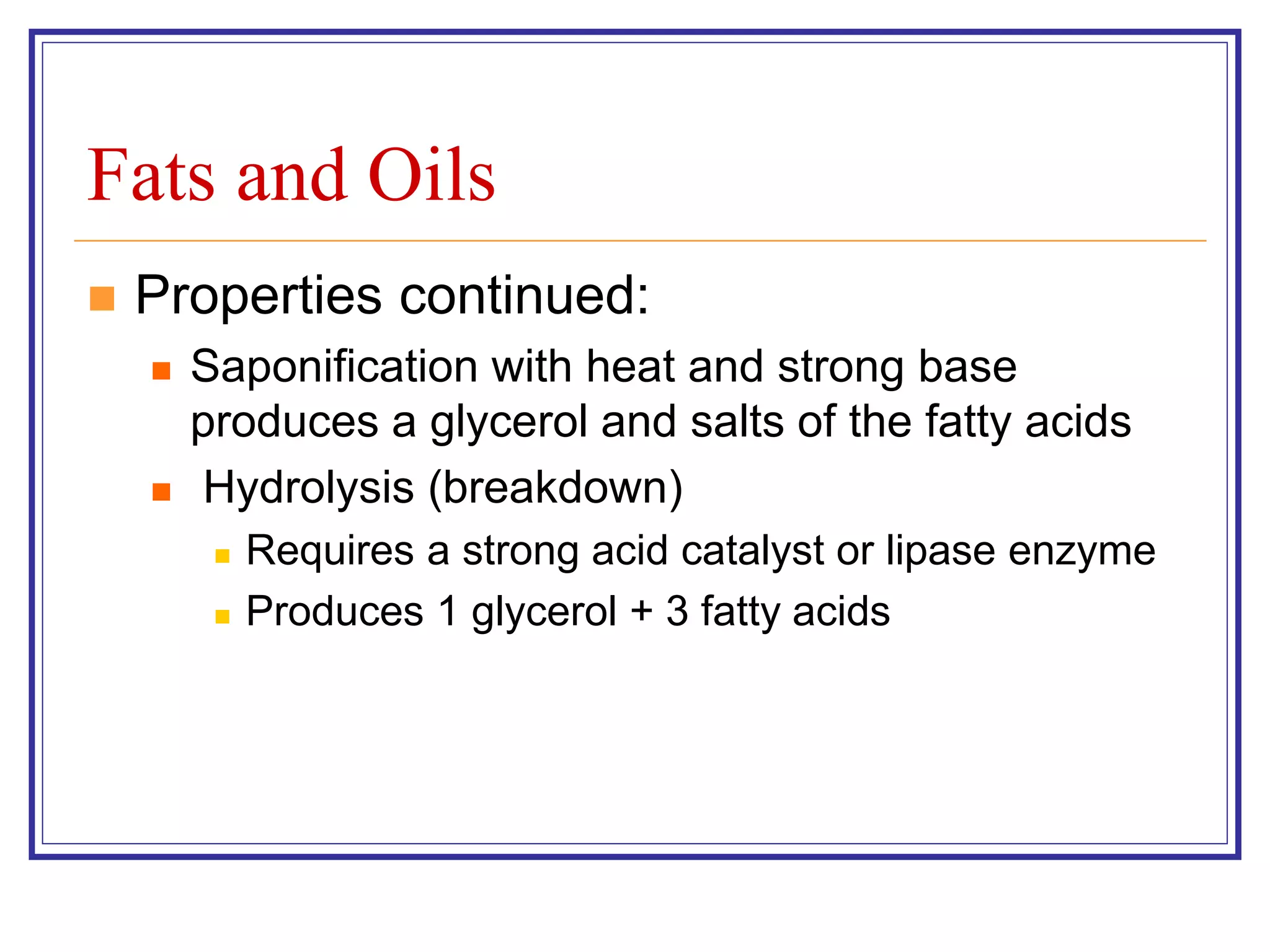 Fats and Oils 
 Properties continued: 
 Saponification with heat and strong base 
produces a glycerol and salts of the fatty acids 
 Hydrolysis (breakdown) 
 Requires a strong acid catalyst or lipase enzyme 
 Produces 1 glycerol + 3 fatty acids 
 