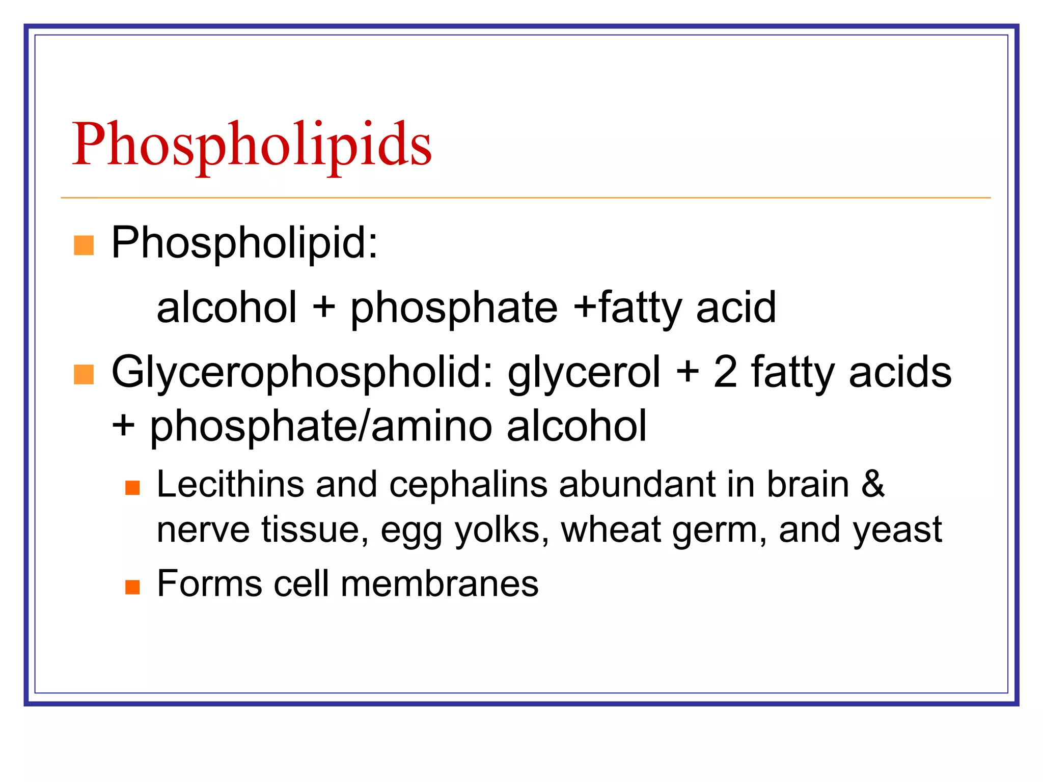 Phospholipids 
 Phospholipid: 
alcohol + phosphate +fatty acid 
 Glycerophospholid: glycerol + 2 fatty acids 
+ phosphate/amino alcohol 
 Lecithins and cephalins abundant in brain & 
nerve tissue, egg yolks, wheat germ, and yeast 
 Forms cell membranes 
 