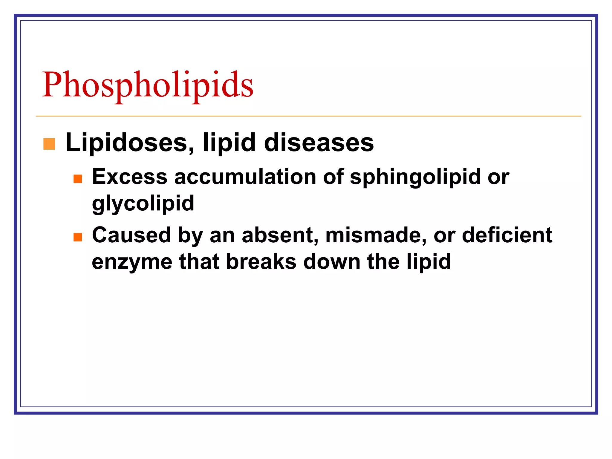 Phospholipids 
 Lipidoses, lipid diseases 
 Excess accumulation of sphingolipid or 
glycolipid 
 Caused by an absent, mismade, or deficient 
enzyme that breaks down the lipid 
 