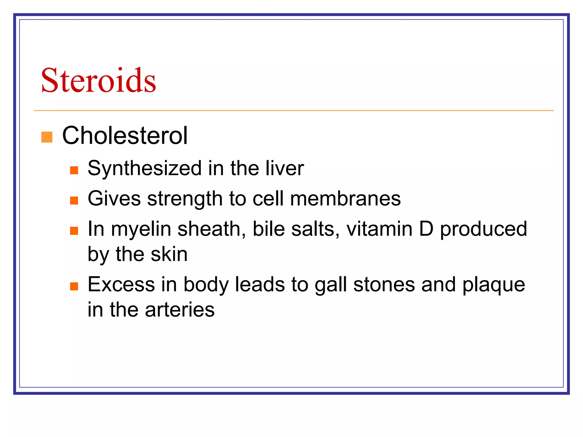 Steroids 
 Cholesterol 
 Synthesized in the liver 
 Gives strength to cell membranes 
 In myelin sheath, bile salts, vitamin D produced 
by the skin 
 Excess in body leads to gall stones and plaque 
in the arteries 
 