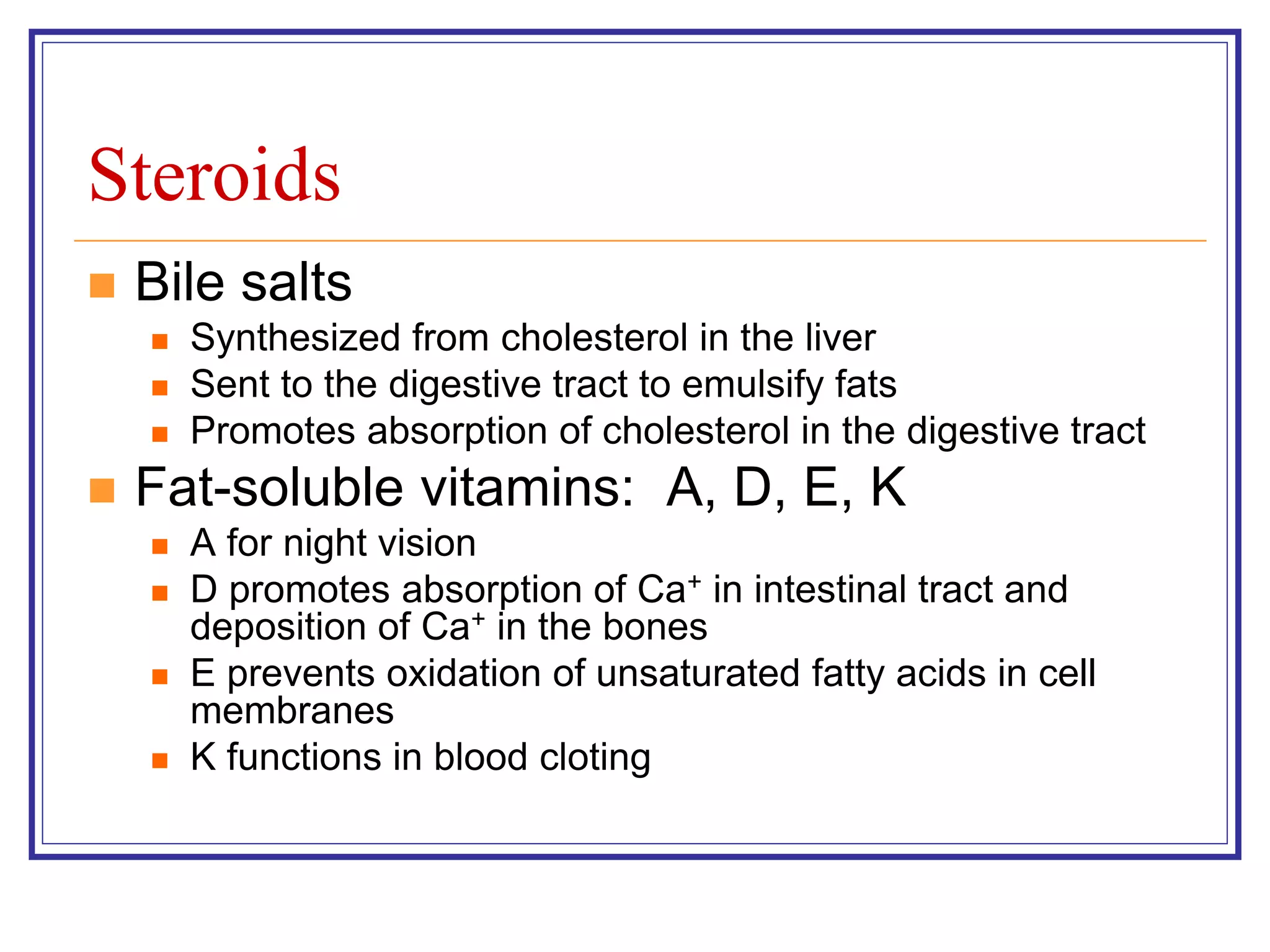 Steroids 
 Bile salts 
 Synthesized from cholesterol in the liver 
 Sent to the digestive tract to emulsify fats 
 Promotes absorption of cholesterol in the digestive tract 
 Fat-soluble vitamins: A, D, E, K 
 A for night vision 
 D promotes absorption of Ca+ in intestinal tract and 
deposition of Ca+ in the bones 
 E prevents oxidation of unsaturated fatty acids in cell 
membranes 
 K functions in blood cloting 
 
